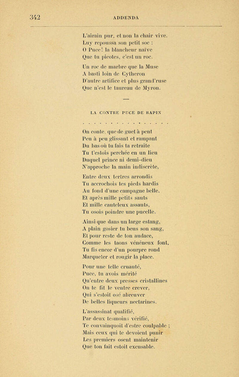 L'airain pur, et non la chair vive. Luy repoussa son petit soc : 0 Puce! la blancheui' naïve Que tu picotes, c'est un roc. Un roc de marljre que la Muse A basti loin de Cytheron D'autre artifice et plus grand'ruse Que n'est le taureau de Myron. LA C0NTI5I-: PUCK DE liAPIN On conte, que de guet à peut Peu à peu glissant et rampant Du bas où tu fais ta retraite Tu t'estois perchée en un lieu Duquel prince ni demi-dieu N'approche la main indiscrète, Entre deux tertres arrondis Tu accrochois tes pieds hardis Au fond d'une campagne belle. Et aj)rès mille petits sauts Et mille cauteleux assauts. Tu osois poindre une pucelle. Ainsi que dans un large estang, A plain gosier tu beus son sang, Et pour reste de ton audace, Comme les taons vénéneux font, Tu fis encor d'un pourpre rond Marqueter et rougir la place. Pour une telle cruauté. Puce, tu avois mérité Qu'entre deux presses cristallines On te fit le ventre crever, Qui s'estoit osé abreuver De belles liqueurs nectarines. L'assassinat qualifié. Par deux te.snioins vérifié. Te convainquoit d'estre coulpable ; Mais ceux qui te dévoient punir Les premiers osent maintenir Que ton fait estoit excusable.