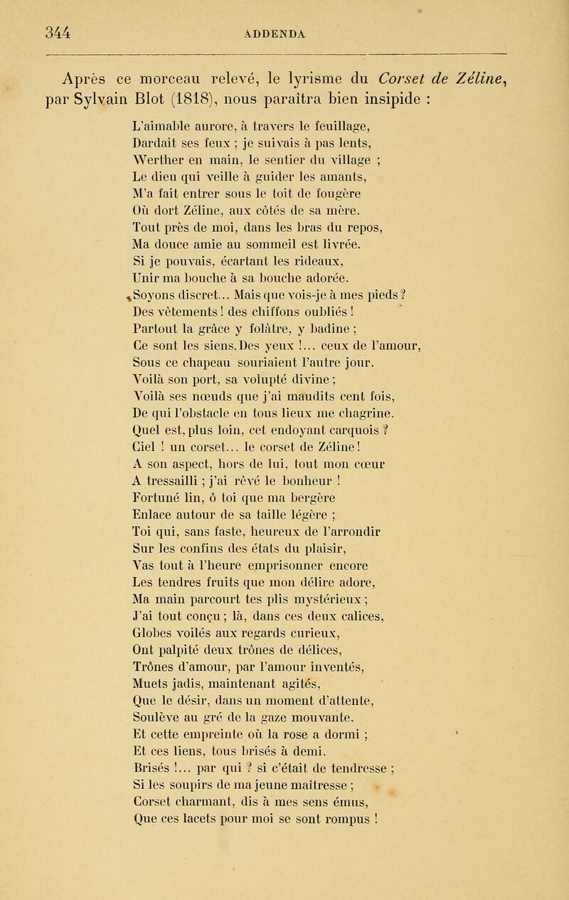 Après ce morceau relevé, le lyrisme du Corset de Zéline^ par Sylvain Blot (1818), nous paraîtra bien insipide : L'aimable aurore, à travers le feuillage, Dardait ses feux ; je suivais à pas lents, Werther en main, le sentier du village ; Le dieu qui veille à guider les amants, M'a fait enti'er sous le toit de fougère Oîi dort Zéline, aux côtés de sa mère. Tout près de moi, dans les bras du repos, Ma douce amie au sommeil est livrée. Si je pouvais, écartant les rideaux, Unir ma bouche à sa l^ouche adorée, nSoyons discret,.. Mais que vois-je à mes pieds ? Des vêtements ! des chiffons oubliés ! Partout la grâce y folâtre, y badine ; Ce sont les siens. Des yeux !... ceux de l'amour. Sous ce chapeau souriaient l'autre jour. Voilà son port, sa volupté divine ; Voilà ses nœuds que j'ai maudits cent fois, De qui l'obstacle en tous lieux me chagrine. Quel est, plus loin, cet endoyant carquois ? Ciel ! un corset... le corset de Zéline ! A son aspect, hors de lui, tout mon cœur A tressailli ; j'ai rêvé le bonheur ! Fortuné lin, ô toi que ma bergère Enlace autour de sa taille légère ; Toi qui, sans faste, heureux de l'arrondir Sur les confins des états du plaisir, Vas tout à l'heure emprisonner encore Les tendres fruits que mon délire adore. Ma main parcourt tes plis mystérieux ; J'ai tout conçu ; là, dans ces deux calices. Globes voilés aux regards curieux. Ont palpité deux trônes de délices, Trônes d'amour, par l'amour inventés, Muets jadis, maintenant agités. Que le désir, dans un moment d'attente. Soulève au gré de la gaze mouvante. Et cette empreinte oii la rose a dormi ; ' Et ces liens, tous Ijrisés à demi. Brisés !... par qui ? si c'était de tendresse ; Si les soupirs de ma jeune maîtresse ; Corset charmant, dis à mes sens émus. Que ces lacets pour moi se sont rompus !