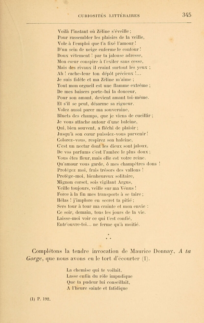 Voilà rinslant où Zéline s'éveille ; Pour rassembler les plaisirs de la veille, Vole à l'emploi que t'a fixé Famour ! D'un sein de neige enferme le contour ! Doux vêtement ! par ta jalouse adresse, Mon cœur conspire à t'exiler sans cesse, Mais des rivaux il craint surtout les yeux ; Ah ! cache-leur ton dépôt précieux !... Je suis fidèle et ma Zéline m'aime ; Tout mon orgueil est une flamme extrême ; De mes baisers porte-lui la douceur, Pour son amant, devient amant toi-même. Et s'il se peut, désarme sa rigueur. Volez aussi parer ma souveraine, Bluets des champs, que je viens de cueillir ; Je vous attache autour d'une baleine. Qui, ])ien souvent, a fléchi de plaisir ; Jusqu'à son cœur puissiez-vous parvenir ! Colorez-vous, respirez son haleine, C'est un nectar dont les dieux sont jaloux. De vos parfums c'est l'ambre le plus doux ; Vous êtes fleur,mais elle est votre reine. Qu'amour vous garde, ô mes champêtres dons ! Protégez moi, frais trésors des vallons ! Protège-moi, bienheureux solitaire, Mignon corset, sois vigilant Argus, Veille toujours, veille sur ma Vénus ! Force à la fin mes transports à se taire ; Hélas ! j'implore en secret ta pitié ; Sers tour à tour ma crainte et mou envie : Ce soir, demain, tous les jours de la vie. Laisse-moi voir ce qui t'est confié, Entr'ouvre-toi... ne ferme qu'à moitié. Complétons la tendre invocation de Maurice Donnay, A ta Gorge, que nous avons eu le tort d'écourter (1). La chemise qui te voilait, Lasse enfin du rôle impudique Que ta pudeur lui conseillait, A l'heure sainte et fatidique