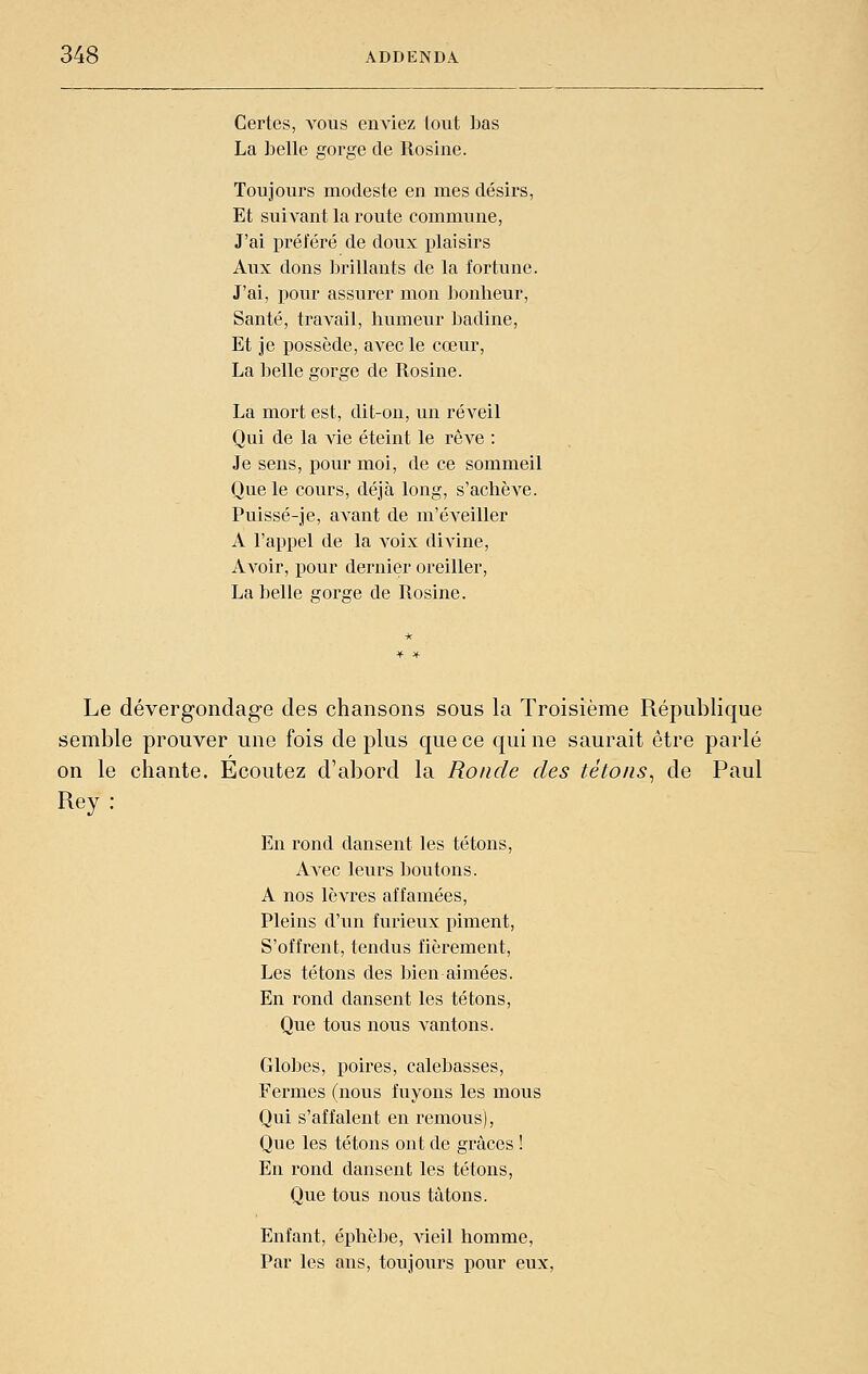 Certes, vous enviez tout bas La belle gorge de Rosine. Toujours modeste en mes désirs, Et suivant la route commune. J'ai préféré de doux plaisirs Aux dons Ijrillants de la fortune. J'ai, pour assurer mon l^onheur, Santé, travail, humeur JDadine, Et je possède, avec le cœur, La belle gorge de Rosine. La mort est, dit-on, un réveil Qui de la vie éteint le rêve : Je sens, pour moi, de ce sommeil Que le cours, déjà long, s'achève. Puissé-je, avant de m'éveiller A l'appel de la voix divine, Avoir, pour dernier oreiller, La belle gorge de Rosine. Le dévergondage des chansons sous la Troisième République semble prouver une fois de plus que ce qui ne saurait être parlé on le chante. Ecoutez d'abord la Ronde des tétons^ de Paul Rey: En rond dansent les tétons. Avec leurs boutons. A nos lèvres affamées, Pleins d'un furieux piment, S'offrent, tendus fièrement. Les tétons des bien aimées. En rond dansent les tétons. Que tous nous vantons. Globes, poires, calebasses. Fermes (nous fuyons les mous Qui s'affalent en remous), Que les tétons ont de grâces ! En rond dansent les tétons. Que tous nous tâtons. Enfant, éphèbe, vieil homme. Par les ans, toujours pour eux,