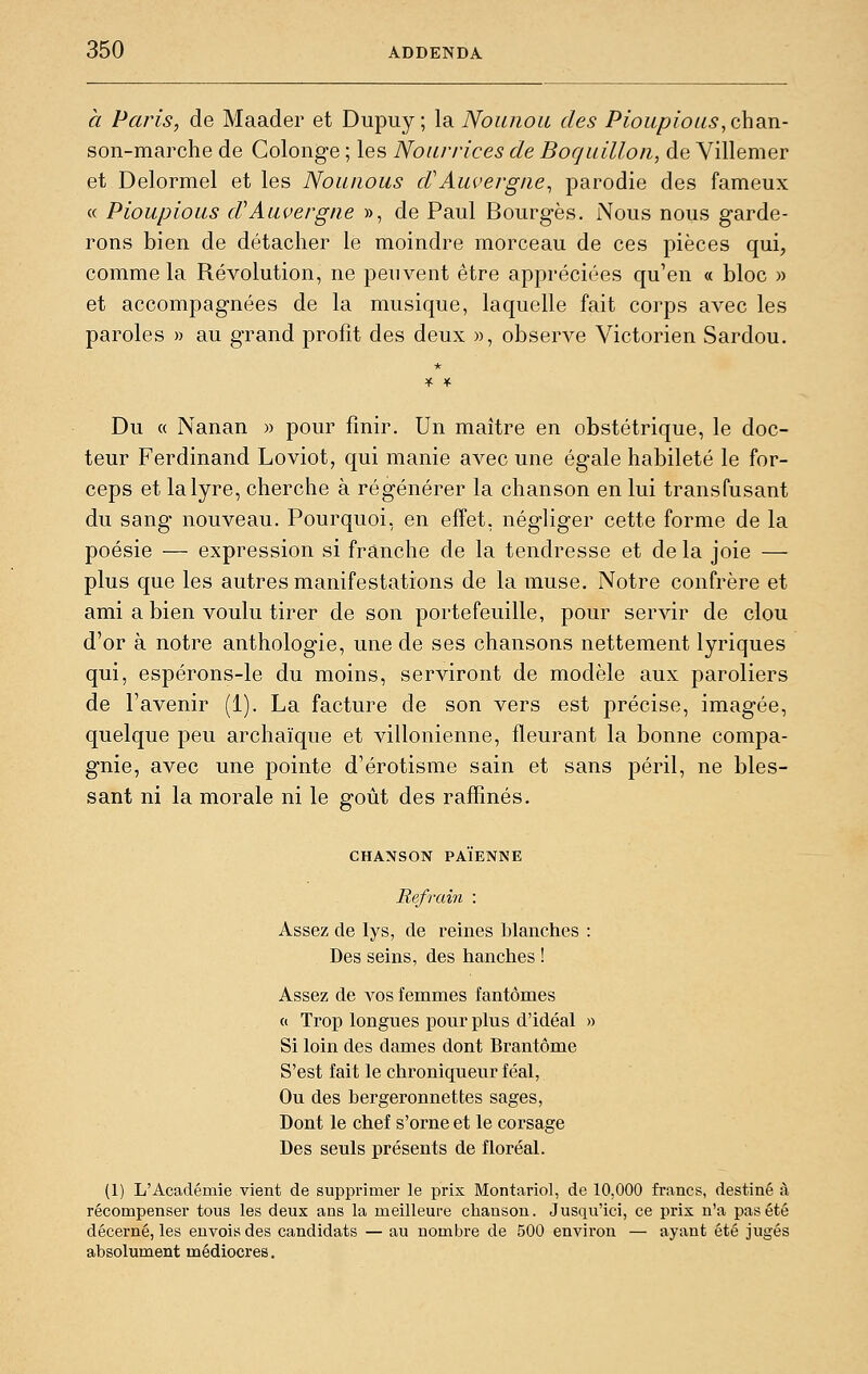 a Paris, de Maader et Dupuy ; la Nounou des Pioiipioiis^ohdji- son-marche de Golonge ; les Nourrices de Borjuilloii, de Villemer et Delormel et les Nounous d'Auvergne, parodie des fameux « Pioupious d'Auvergne », de Paul Bourges. Nous nous garde- rons bien de détacher le moindre morceau de ces pièces qui, comme la Révolution, ne peuvent être appréciées qu'en « bloc )> et accompagnées de la musique, laquelle fait corps avec les paroles » au grand profit des deux », observe Victorien Sardou. Du « Nanan » pour finir. Un maître en obstétrique, le doc- teur Ferdinand Loviot, qui manie avec une égale habileté le for- ceps et la lyre, cherche à régénérer la chanson en lui transfusant du sang nouveau. Pourquoi, en effet, négliger cette forme de la poésie — expression si franche de la tendresse et de la joie — plus que les autres manifestations de la muse. Notre confrère et ami a bien voulu tirer de son portefeuille, pour servir de clou d'or à notre anthologie, une de ses chansons nettement lyriques qui, espérons-le du moins, serviront de modèle aux paroliers de l'avenir (1). La facture de son vers est précise, imagée, quelque peu archaïque et villonienne, fleurant la bonne compa- gnie, avec une pointe d'érotisme sain et sans péril, ne bles- sant ni la morale ni le goût des raffinés. CHANSON PAÏENNE Refrain : Assez de lys, de reines blanches : Des seins, des hanches ! Assez de vos femmes fantômes « Trop longues pour plus d'idéal » Si loin des dames dont Brantôme S'est fait le chroniqueur féal, Ou des bergeronnettes sages, Dont le chef s'orne et le corsage Des seuls présents de floréal. (1) L'Académie vient de supprimer le pris Montariol, de 10,000 fi-ancs, destiné à récompenser tous les deux ans la meilleure chanson. Jusqu'ici, ce prix n'a pas été décerné, les envois des candidats — au nombre de 500 environ — ayant été jugés absolument médiocres.