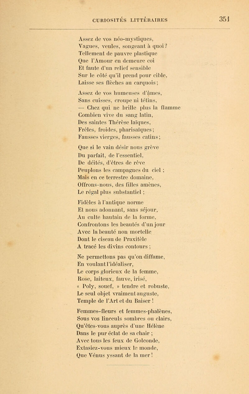 Assez de a^os néo-mystiques, Vagues, Aïeules, songeant à quoi? Tellement de pauvre plastique Que l'Amour en demeure coi Et faute d'un relief sensible Sur le côté qu'il prend pour cible, Laisse ses flèches au carquois ; Assez de vos humeuses d'àmes, Sans cuisses, croupe ni té tins, — Chez qiii ne brille plus la flamme Combien vive du sang latin. Des saintes Thérèse laïques. Frêles, froides, pharisaïques ; Fausses vierges, fausses catins; Que si le A^ain désir nous grève Du parfait, de l'essentiel, De déités, d'êtres de rêve Peuplons les campagnes du ciel ; Mais en ce terrestre domaine. Offrons-nous, des filles amènes. Le régal plus substantiel ; Fidèles à l'antique norme Et nous adonnant, sans séjour. Au culte hautain de la forme, Confrontons les beautés d'un jour Avec la beauté non mortelle Dont le ciseau de Praxitèle A tracé les diAdns contours ; Ne permettons pas qu'on diffame, En voulant l'idéaliser. Le corps glorieux de la femme, Rose, laiteux, fauve, irisé, « Poly, souef, » tendre et robuste, Le seul objet vraiment auguste, Temple de l'Art et du Baiser ! Femmes-fleurs et femmes-phalènes. Sous vos linceuls sombres ou clairs, Qu'êtes-vous auprès d'une Hélène Dans le pur éclat de sa chair ; Avec tous les feux de Golconde, Extasiez-A^ous mieux le monde. Que Vénus yssant de la mer !