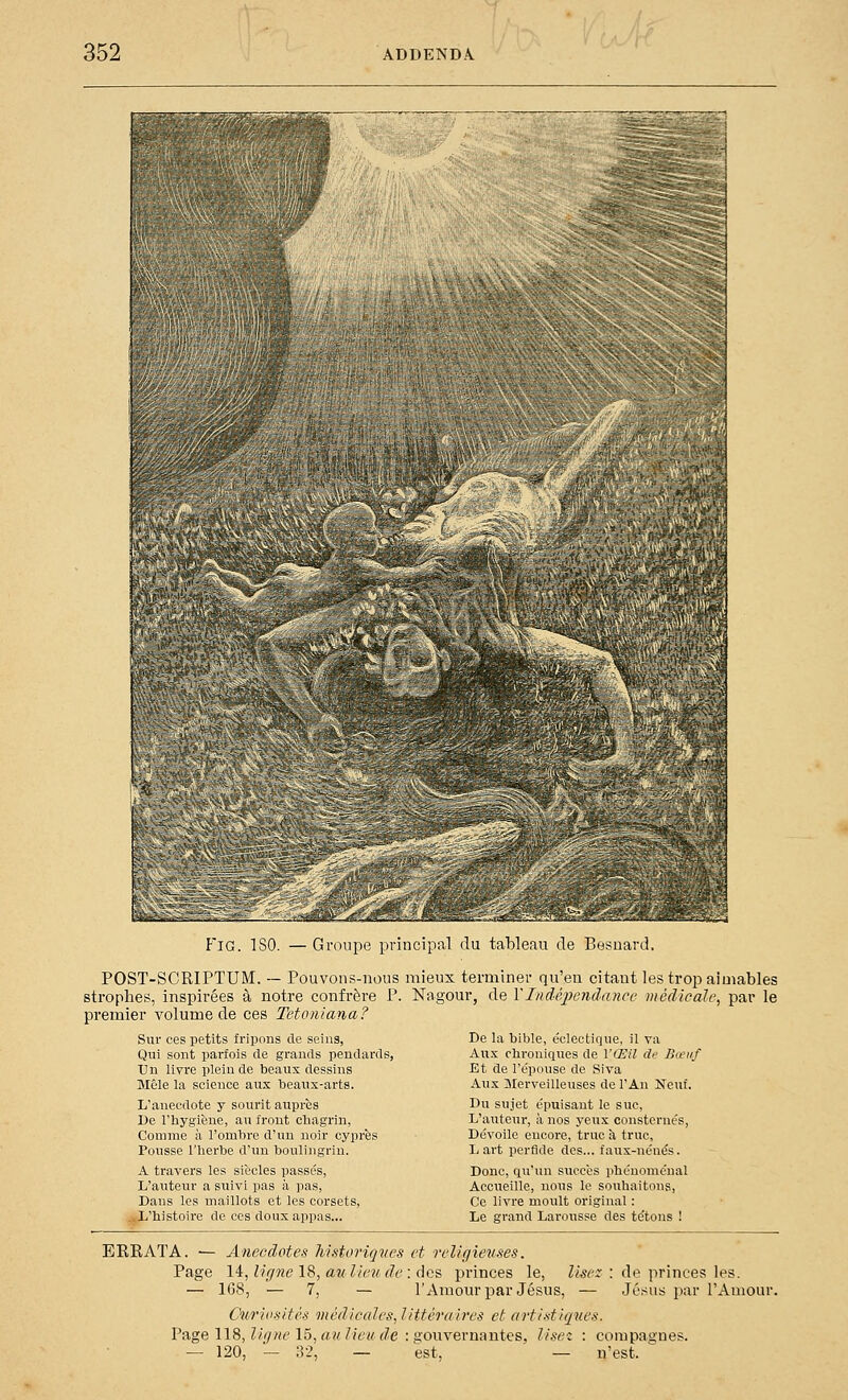 FiG. ISO. — Groupe principal du tableau de Besoard. POST-SCRIPTUM. — Pouvons-nous mieux terminer qu'eu citant les trop aimables strophes, inspirées à notre confrère P. Nagour, de YIndéiiendancc médicale, par le premier volume de ces Tetoniana? Sur ces petits fripons de seins, Qui sont parfois de grands peudards, Un livre pléiade beaux dessins Mêle la science aux beanx-arts. L'anecdote y sourit auprès De l'hygiène, au front chagrin, Comme à l'ombre d'un noir cyprès Pousse l'herbe d'un boulingrin. A travers les siècles passés. L'auteur a suivi pas à pas, Dans les maillots et les corsets, L'histoire de ces doux appas... De la bible, éclectique, il va Aux chroniques de VŒU de Bœuf Et de l'épouse de Siva Aux Merveilleuses de l'An Neuf. Du sujet épuisant le suc, L'auteur, à nos yeux consternés. Dévoile encore, tnic à truc, L art perfide des... faux-nénés. Donc, qu'un succès phénoménal Accueille, nous le souhaitons, Ce livre moult original : Le grand Larousse des tétons ! EREATA. — Anecdotes Mstoriques et religieuses. Page \^,ligne\è,aîilkmde:(\c^ princes le, lisez — 168, — 7, — l'Amom-par Jésus, — Curiosités médicales, littéraires et artistiques. Page 118, Z/(7«e 15,««Z/ei/f/e : «ouvernautes, lise: : compagnes — 120, — ;3-2, — est, — n'est. de princes les. Jésus par l'Amour.