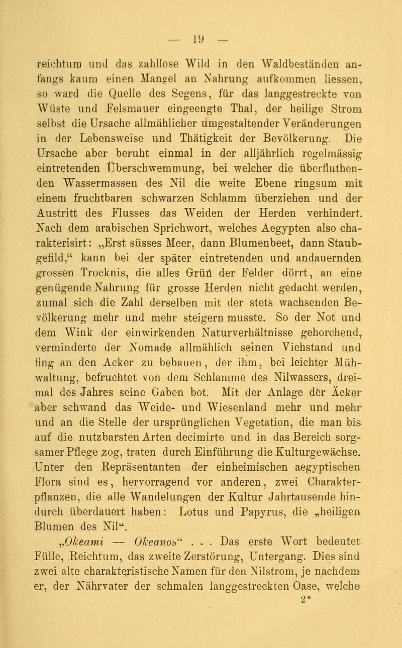 reichtum und das zahllose Wild in den VValdbeständen an- fangs kaum einen Mangel an Nahrung aufkommen Hessen, so ward die Quelle des Segens, für das langgestreckte von Wüste und Felsmauer eingeengte Thal, der heilige Strom selbst die Ursache allmählicher umgestaltender Veränderungen in der Lebensweise und Thätigkeit der Bevölkerung. Die Ursache aber beruht einmal in der alljährlich regelmässig eintretenden Überschwemmung, bei welcher die überfluthen- den Wassermassen des Ml die weite Ebene ringsum mit einem fruchtbaren schwarzen Schlamm überziehen und der Austritt des Flusses das Weiden der Herden verhindert Nach dem arabischen Sprichwort, welches Aegypten also cha- rakterisirt: „Erst süsses Meer, dann Blumenbeet, dann Staub- gefild, kann bei der später eintretenden und andauernden grossen Trocknis, die alles Grüü der Felder dörrt, an eine genügende Nahrung für grosse Herden nicht gedacht werden, zumal sich die Zahl derselben mit der stets wachsenden Be- völkerung mehr und mehr steigern musste. So der Not und dem Wink der einwirkenden Naturverhältnisse gehorchend^ verminderte der Nomade allmählich seinen Yiehstand und fing an den Acker zu bebauen, der ihm, bei leichter Müh- waltung, befruchtet von dem Schlamme des Nilwassers, drei- mal des Jahres seine Gaben bot. Mit der Anlage der Äcker aber schwand das Weide- und Wiesenland mehr und mehr und an die Stelle der ursprünglichen Vegetation, die man bis auf die nutzbarsten Arten decimirte und in das Bereich sorg- samer Pflege 20g, traten durch Einführung die Kulturgewächse. Unter den Eepräsentanten der einheimischen aegyptischen Flora sind es, hervorragend vor anderen, zwei Charakter- pflanzen, die alle Wandelungen der Kultur Jahrtausende hin- durch überdauert haben: Lotus und Papyrus, die „heiligen Blumen des Nil. ^.OJceami — OJceano^^^ . . . Das erste Wort bedeutet Fülle, Reichtum, das zweite Zerstörung, Untergang. Dies sind zwei alte charakteristische Namen für den Nilstrom, je nachdem er, der Nährvater der schmalen langgestreckten Oase, welche