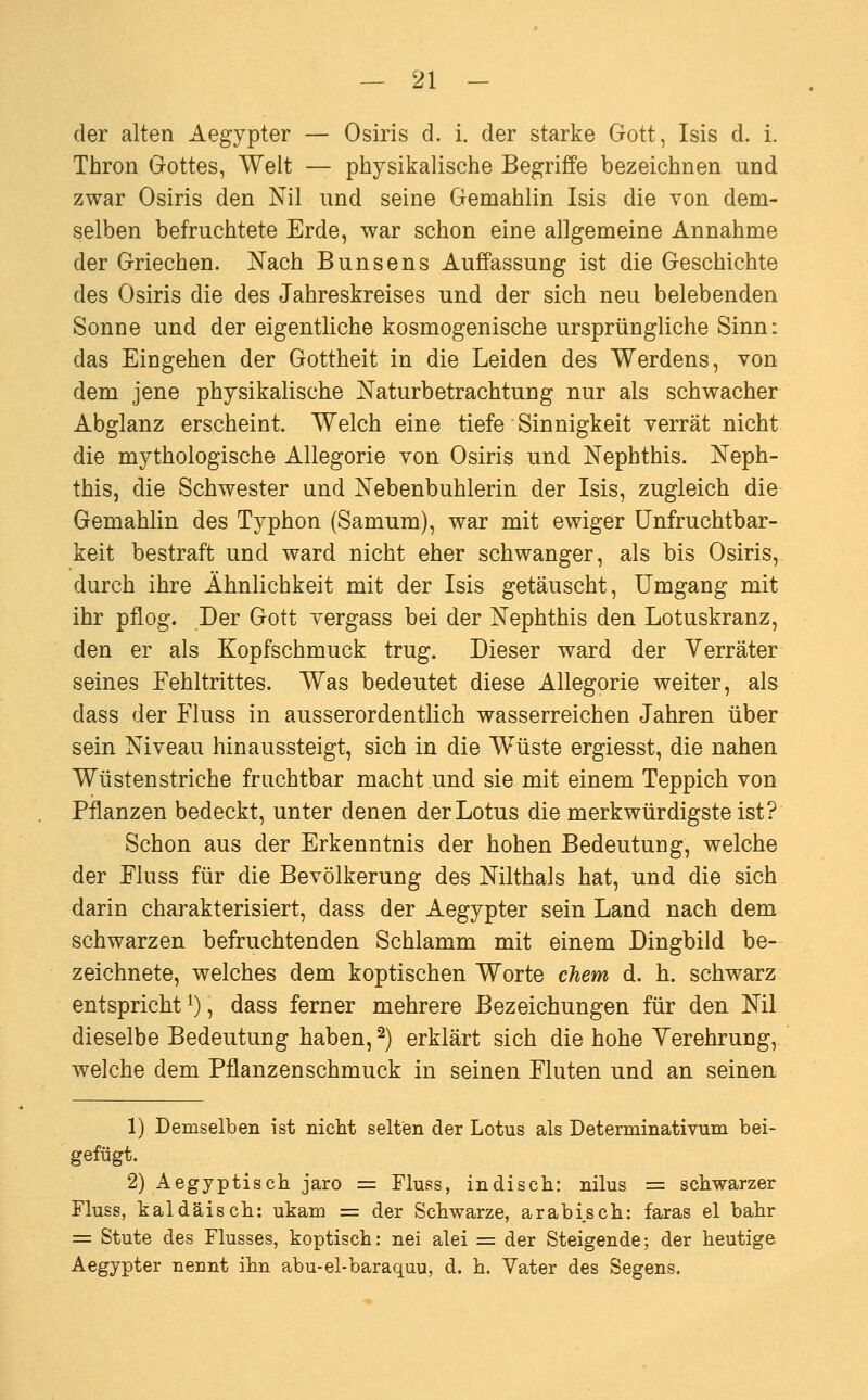 der alten Aegypter — Osiris d. i. der starke Gott, Isis d. i. Thron Gottes, Welt — physikalische Begriffe bezeichnen und zwar Osiris den Nil und seine Gemahlin Isis die von dem- selben befruchtete Erde, war schon eine allgemeine Annahme der Griechen. Nach Bunsens Auffassung ist die Geschichte des Osiris die des Jahreskreises und der sich neu belebenden Sonne und der eigentliche kosmogenische ursprüngliche Sinn: das Eingehen der Gottheit in die Leiden des Werdens, von dem jene physikalische Naturbetrachtung nur als schwacher Abglanz erscheint. Welch eine tiefe Sinnigkeit verrät nicht die mythologische Allegorie von Osiris und Nephthis. Neph- this, die Schwester und Nebenbuhlerin der Isis, zugleich die Gemahlin des Typhon (Samum), war mit ewiger Unfruchtbar- keit bestraft und ward nicht eher schwanger, als bis Osiris, durch ihre Ähnlichkeit mit der Isis getäuscht, Umgang mit ihr pflog. Der Gott vergass bei der Nephthis den Lotuskranz, den er als Kopfschmuck trug. Dieser ward der Verräter seines Fehltrittes. Was bedeutet diese Allegorie weiter, als dass der Fluss in ausserordentlich wasserreichen Jahren über sein Niveau hinaussteigt, sich in die Wüste ergiesst, die nahen Wüstenstriche fruchtbar macht und sie mit einem Teppich von Pflanzen bedeckt, unter denen der Lotus die merkwürdigste ist? Schon aus der Erkenntnis der hohen Bedeutung, welche der Fluss für die Bevölkerung des Nilthals hat, und die sich darin charakterisiert, dass der Aegypter sein Land nach dem schwarzen befruchtenden Schlamm mit einem Dingbild be- zeichnete, welches dem koptischen Worte chem d. h. schwarz entspricht i), dass ferner mehrere Bezeichungen für den Nil dieselbe Bedeutung haben, ^) erklärt sich die hohe Yerehrung, welche dem Pflanzenschmuck in seinen Fluten und an seinen 1) Demselben ist nicht selten der Lotus als Determinativum bei- gefügt. 2) Aegyptisch jaro = Fluss, indisch: nilus = schwarzer Fluss, kaldäisch: ukam = der Schwarze, arabisch; faras el bahr = Stute des Flusses, koptisch: nei alei = der Steigende; der heutige Aegypter nennt ihn abu-el-baraquu, d. h. Vater des Segens.