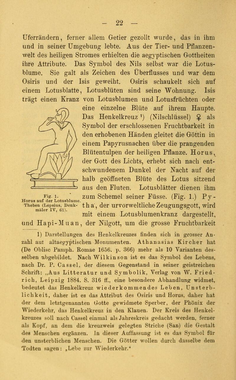 üferrändern, ferner allem Getier gezollt wurde, das in ihm und in seiner Umgebung lebte. Aus der Tier- und Pflanzen- welt des heiligen Stromes erhielten die aegyptischen Gottheiten ihre Attribute. Das Symbol des Nils selbst war die Lotus- blume. Sie galt als Zeichen des Überflusses und war dem Osiris und der Isis geweiht. Osiris schaukelt sich auf einem Lotusblatte, Lotusblüten sind seine Wohnung. Isis trägt einen Kranz von Lotusblumen und Lotusfrüchten oder eine einzelne Blüte auf ihrem Haupte. Das Henkelkreuz ^) (Nilschlüssel) $ als Symbol der erschlossenen Fruchtbarkeit in den erhobenen Händen gleitet die Göttin in einem Papyrusnachen über die prangenden Blütentulpen der heiligen Pflanze. Horus, der Gott des Lichts, erhebt sich nach ent- schwundenem Dunkel der Nacht auf der halb geöffneten Blüte des Lotus sitzend ' aus den Fluten. Lotusblätter dienen ihm Fig 1- ' zum Schemel seiner Füsse. (Fig. 1.) Py- Horus auf det Lotusblume. o / xi Theben (Lepaius, Denk- tha, dcr urvorwcltlicheZeugungSfTott, wird mäler IV, 61). . ' . ^ , , , , , mit einem Lotusblumenkranz dargestellt, und Hapi-Muan, der Nilgott, um die grosse Fruchtbarkeit 1) Darstellungen des Henkelkreuzes finden sich in grosser An- zahl aut altaegyptischen Monumenten. Athanasias Kircher hat (De Oblisc Pamph. Romae 1656. p. 366) mehr als 10 Varianten des- selben abgebildet. Nach Wilkinson ist es das Symbol des Lebens, nach Dr. P. Cassel, der diesem Gegenstand in seiner geistreichen Schrift: ,,Aus Litteratur und Symbolik, Verlag von W. Fried- rich, Leipzig 1884. S. 316 ff., eine besondere Abhandlung widmet, bedeutet das Henkelkreuz wiederkommendes Leben, Unsterb- lichkeit, daher ist es das Attribut des Osiris und Horus, daher hat der dem letztgenannten Gotte gewidmete Sperber, der Phönix der Wiederkehr, das Henkelkreuz in den Klauen. Der Kreis des Henkel- kreuzes soll nach Cassel einmal als Jahreskreis gedacht werden, ferner als Kopf, an dem die kreuzweis gelegten Striche (San) die Gestalt des Menschen ergänzen. In dieser Auffassung ist es das Symbol für den unsterblichen Menschen. Die Götter wollen durch dasselbe dem Todten sasren: ,Lebe zur Wiederkehr.