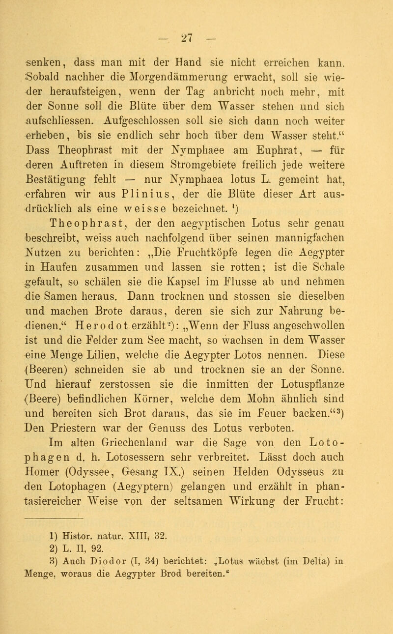 senken, dass man mit der Hand sie nicht erreichen kann. iSobald nachher die Morgendämmerung erwacht, soll sie wie- der heraufsteigen, wenn der Tag anbricht noch mehr, mit der Sonne soll die Blüte über dem Wasser stehen und sich aufschliessen. Aufgeschlossen soll sie sich dann noch weiter erheben, bis sie endlich sehr hoch über dem Wasser steht. Dass Theophrast mit der Nymphaee am Euphrat, — für •deren Auftreten in diesem Stromgebiete freilich jede weitere Bestätigung fehlt — nur Nymphaea lotus L. gemeint hat, erfahren wir aus Plinius, der die Blüte dieser Art aus- drücklich als eine weisse bezeichnet. *) Theophrast, der den aegyptischen Lotus sehr genau beschreibt, weiss auch nachfolgend über seinen mannigfachen JS'utzen zu berichten: „Die Fruchtköpfe legen die Aegypter in Haufen zusammen und lassen sie rotten; ist die Schale gefault, so schälen sie die Kapsel im Flusse ab und nehmen die Samen heraus. Dann trocknen und stossen sie dieselben und machen Brote daraus, deren sie sich zur Nahrung be- dienen. H e r 0 d 01 erzählt -): „Wenn der Fluss angeschwollen ist und die Felder zum See macht, so wachsen in dem Wasser eine Menge Lilien, welche die Aegypter Lotos nennen. Diese (Beeren) schneiden sie ab und trocknen sie an der Sonne. Und hierauf zerstossen sie die inmitten der Lotuspflanze (Beere) befindlichen Körner, welche dem Mohn ähnlich sind und bereiten sich Brot daraus, das sie im Feuer backen.-^) Den Priestern war der Genuss des Lotus verboten. Im alten Griechenland war die Sage von den Loto- phagen d. h. Lotosessern sehr verbreitet. Lässt doch auch Homer (Odyssee, Gesang IX.) seinen Helden Odysseus zu den Lotophagen (Aegyptern) gelangen und erzählt in phan- tasiereicher Weise von der seltsamen Wirkung der Frucht: 1) Histor. natur. XIII, 32. 2) L. II, 92. 3) Auch Diodor (I, 34j berichtet: „Lotus wächst (im Delta) in Menge, woraus die Aegypter Brod bereiten.