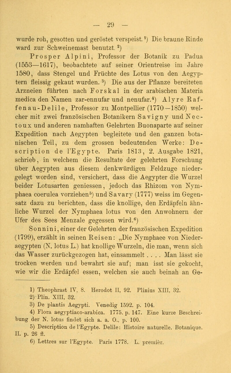 wurde roh, gesotten und geröstet verspeist. ■•) Die braune Rinde ward zur Schweinemast benutzt. ^) Prosper Alpini, Professor der Botanik zu Padua (1553—1617), beobachtete auf seiner Orientreise im Jahre 1580, dass Stengel und Früchte des Lotus von den Aegyp- tern fleissig gekaut wurden. ^) Die aus der Pflanze bereiteten Arzneien führten nach Forskai in der arabischen Materia medica den Namen zar-ennnfar und nenufar.*) Alyre Raf- fenau-Delile, Professor zu Montpellier (1770—1850) wel- cher mit zwei französischen Botanikern Savigny und Nec- toux und anderen namhaften Gelehrten Buonaparte auf seiner Expedition nach Aegypten begleitete und den ganzen bota- nischen Teil, zu dem grossen bedeutenden Werke: De- scription de l'Egypte. Paris 1813, 2. Ausgabe 1821, schrieb, in welchem die Resultate der gelehrten Forschung über Aegypten aus diesem denkwürdigen Feldzuge nieder- gelegt worden sind, versichert, dass die Aegypter die Wurzel beider Lotusarten gemessen, jedoch das Rhizom von Nym- phaea coerulea vorziehen^) und Savary (1777) weiss im Gegen- satz dazu zu berichten, dass die knollige, den Erdäpfeln ähn- liche Wurzel der Nymphaea lotus von den Anwohnern der Ufer des Sees Menzale gegessen wird.^) Sonnini, einer der Gelehrten der französischen Expedition (1799), erzählt in seinen Reisen: „Die Nymphaee von Meder- aegypten (ß, lotus L.) hat knollige Wurzeln, die man, wenn sich das Wasser zurückgezogen hat, einsammelt .... Man lässt sie trocken werden und bewahrt sie auf; man isst sie gekocht, wie wir die Erdäpfel essen, welchen sie auch beinah an Ge- 1) Theophrast IV, 8. Herodot II, 92. Plinius XIII, 32. 2)Plin. XIII, 32. 3) De plantis Aegypti. Venedig 1592. p. 104. 4) Flora aegyptiaco-arabica. 1775. p. 147. Eine kurze Beschrei- bung der N. lotus findet sich a. a. 0., p. 100. 5) Description de l'Egypte. Delile: Histoire naturelle. Botanique. II. p. 26 fi. 6) Lettres sur TEgypte. Paris 1778. L. premier.