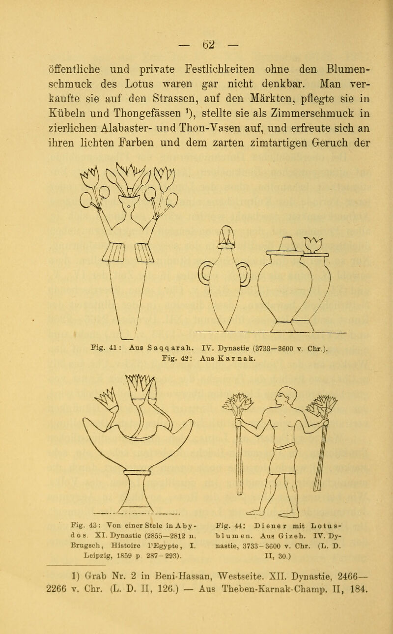 öffentliche und private Festlichkeiten ohne den Blumen- schmuck des Lotus waren gar nicht denkbar. Man ver- kaufte sie auf den Strassen, auf den Märkten, pflegte sie in Kübeln und Thongefässen ^), stellte sie als Zimmerschmuck in zierlichen Alabaster- und Thon-Yasen auf, und erfreute sich an ihren lichten Farben und dem zarten zimtartigen Geruch der Fig. 41: Ans Saqqarah. IV. Dynastie (3733—3600 v. Chr.). Fig. 42: AusKarnak. Fig. 43: Von einer Stele inAby- do8. XI. Dynastie (2855—2812 n. BrugBch, Histoire l'Egypte, I. Leipzig, 1859 p 287-293). Fig. 44: Diener mit Lotus- blumen. Aus Gizeh. IV. Dy- nastie, 3733-3600 v. Chr. (L. D. II, 30.) 1) Grab Nr. 2 in Beni-Hassan, Westseite. XII. Dynastie, 2466—