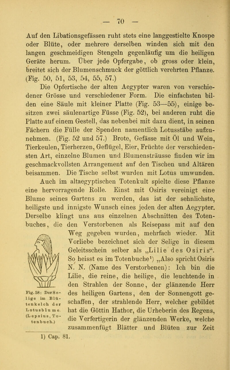 Auf den Libationsgefässen ruht stets eine langgestielte Knospe oder Blüte, oder mehrere derselben winden sich mit den langen geschmeidigen Stengeln gegenläufig um die heiligen Geräte herum. Über jede Opfergabe, ob gross oder klein, breitet sich der Blumenschmuck der göttlich verehrten Pflanze. (Fig. 50, 51, 53, 54, 55, 57.) Die Opfertische der alten Aegypter waren von verschie- dener Grösse und verschiedener Form. Die einfachsten bil- den eine Säule mit kleiner Platte (Fig. 53—55), einige be- sitzen zwei säulenartige Füsse (Fig. 52), bei anderen ruht die Platte auf einem Gestell, das nebenbei mit dazu dient, in seinen Fächern die Fülle der Spenden namentlich Lotusstäbe aufzu- nehmen. (Fig. 52 und 57.) Brote, Gefässe mit Öl und Wein, Tierkeulen, Tierherzen, Geflügel, Eier, Früchte der verschieden- sten Art, einzelne Blumen und Blumensträusse finden wir im geschmackvollsten Arrangement auf den Tischen und Altären beisammen. Die Tische selbst wurden mit Lotus umwunden. Auch im altaegyptischen Totenkult spielte diese Pflanze eine hervorragende Rolle. Einst mit Osiris vereinigt eine Blume seines Gartens zu werden, das ist der sehnlichste, heiligste und innigste Wunsch eines jeden der alten Aegypter. Derselbe klingt uns aus einzelnen Abschnitten des Toten- buches, die den Yerstorbenen als Reisepass mit auf den Weg gegeben wurden, mehrfach wieder. Mit Vorliebe bezeichnet sich der Selige in diesem Geleitsschein selber als „Lilie des Osiris. So heisst es im Totenbuche^) „Also spricht Osiris N. N. (Name des Yerstorbenen): Ich bin die Lilie, die reine, die heilige, die leuchtende in den Strahlen der Sonne, der glänzende Herr Fig.58: Derse- (Jes heiligen Gartens, den der Sonnengott ge- tenkeuh dir Schaffen, der strahlende Herr, welcher gebildet Lotusblume, hat dlc Göttiu Hathor, die Urheberin des Regens, ^^tTnbuchi° ^^^ Yerfertigerin der glänzenden Werke, welche zusammenfügt Blätter und Blüten zur Zeit 1) Cap. 81.