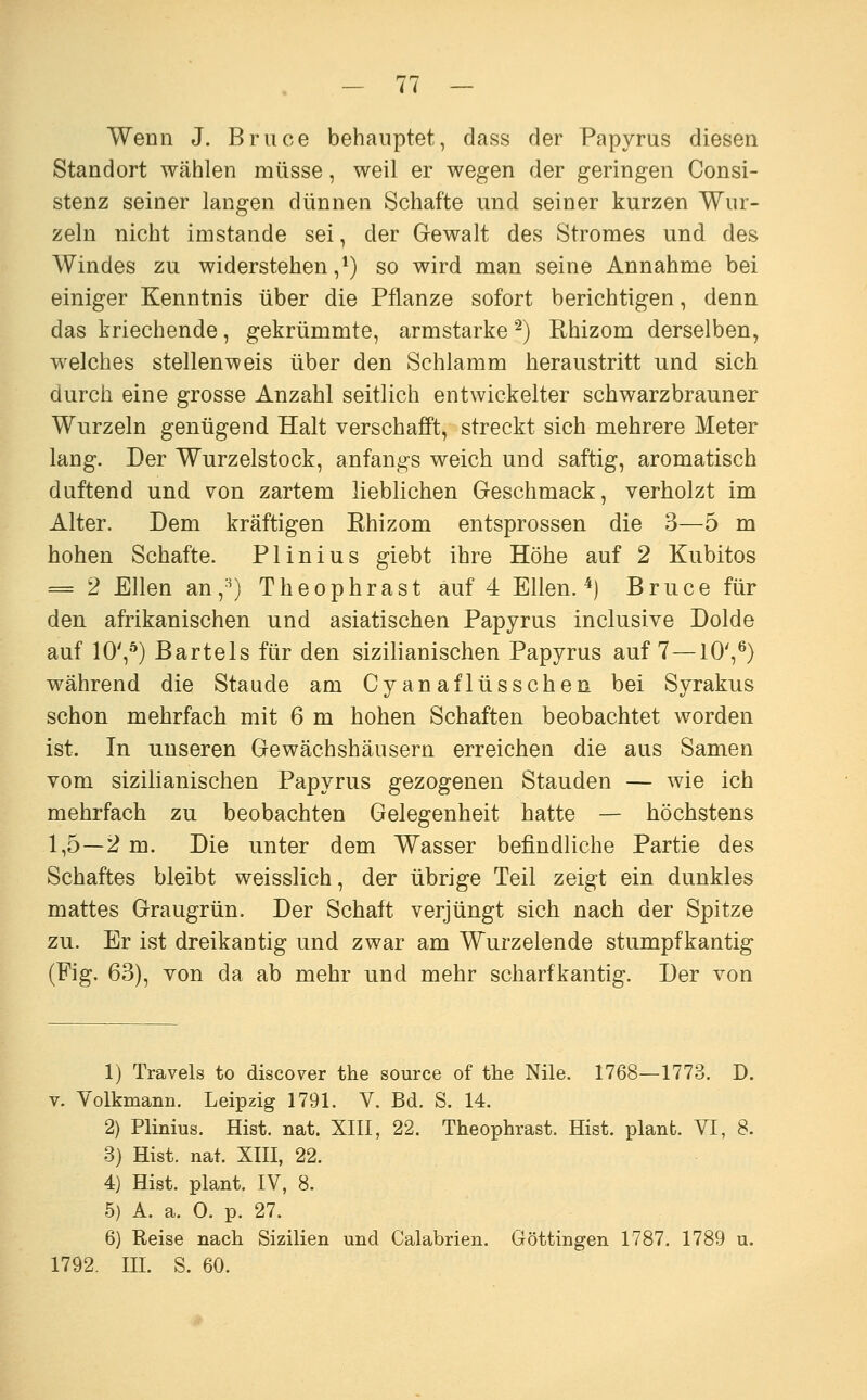 Wenn J. Bruce behauptet, dass der Papyrus diesen Standort wählen müsse, weil er wegen der geringen Consi- stenz seiner langen dünnen Schafte und seiner kurzen Wur- zeln nicht imstande sei, der Gewalt des Stromes und des Windes zu widerstehen,*) so wird man seine Annahme bei einiger Kenntnis über die Pflanze sofort berichtigen, denn das kriechende, gekrümmte, armstarke ^) Rhizom derselben, welches stellenweis über den Schlamm heraustritt und sich durch eine grosse Anzahl seitlich entwickelter schwarzbrauner Wurzeln genügend Halt verschafft, streckt sich mehrere Meter lang. Der Wurzelstock, anfangs weich und saftig, aromatisch duftend und von zartem lieblichen Geschmack, verholzt im Alter. Dem kräftigen Ehizom entsprossen die 3—5 m hohen Schafte. Plinius giebt ihre Höhe auf 2 Kubitos = 2 Ellen an,^) Theophrast auf 4 Ellen. ^) Bruce für den afrikanischen und asiatischen Papyrus inclusive Dolde auf 10',^) Bartels für den sizilianischen Papyrus auf 7—10',^) während die Staude am Cyanaflüsschen bei Syrakus schon mehrfach mit 6 m hohen Schäften beobachtet worden ist. In unseren Gewächshäusern erreichen die aus Samen vom sizilianischen Papyrus gezogenen Stauden — wie ich mehrfach zu beobachten Gelegenheit hatte — höchstens 1,5—2 m. Die unter dem Wasser befindliche Partie des Schaftes bleibt weisslich, der übrige Teil zeigt ein dunkles mattes Graugrün. Der Schaft verjüngt sich nach der Spitze zu. Er ist dreikantig und zwar am Wurzelende stumpfkantig (Fig. 63), von da ab mehr und mehr scharfkantig. Der von 1) Travels to discover the source of the Nile. 1768—1773. D. V. Volkmann. Leipzig 1791. V. Bd. S. 14. 2) Plinius. Hist. nat. XIII, 22. Theophrast. Eist, plant. VI, 8. 3) Hist. nat. XIII, 22. 4) Hist. plant. IV, 8. 5) A. a. 0. p. 27. 6) Reise nach Sizilien und Calabrien. Göttingen 1787. 1789 u. 1792. III. S. 60.