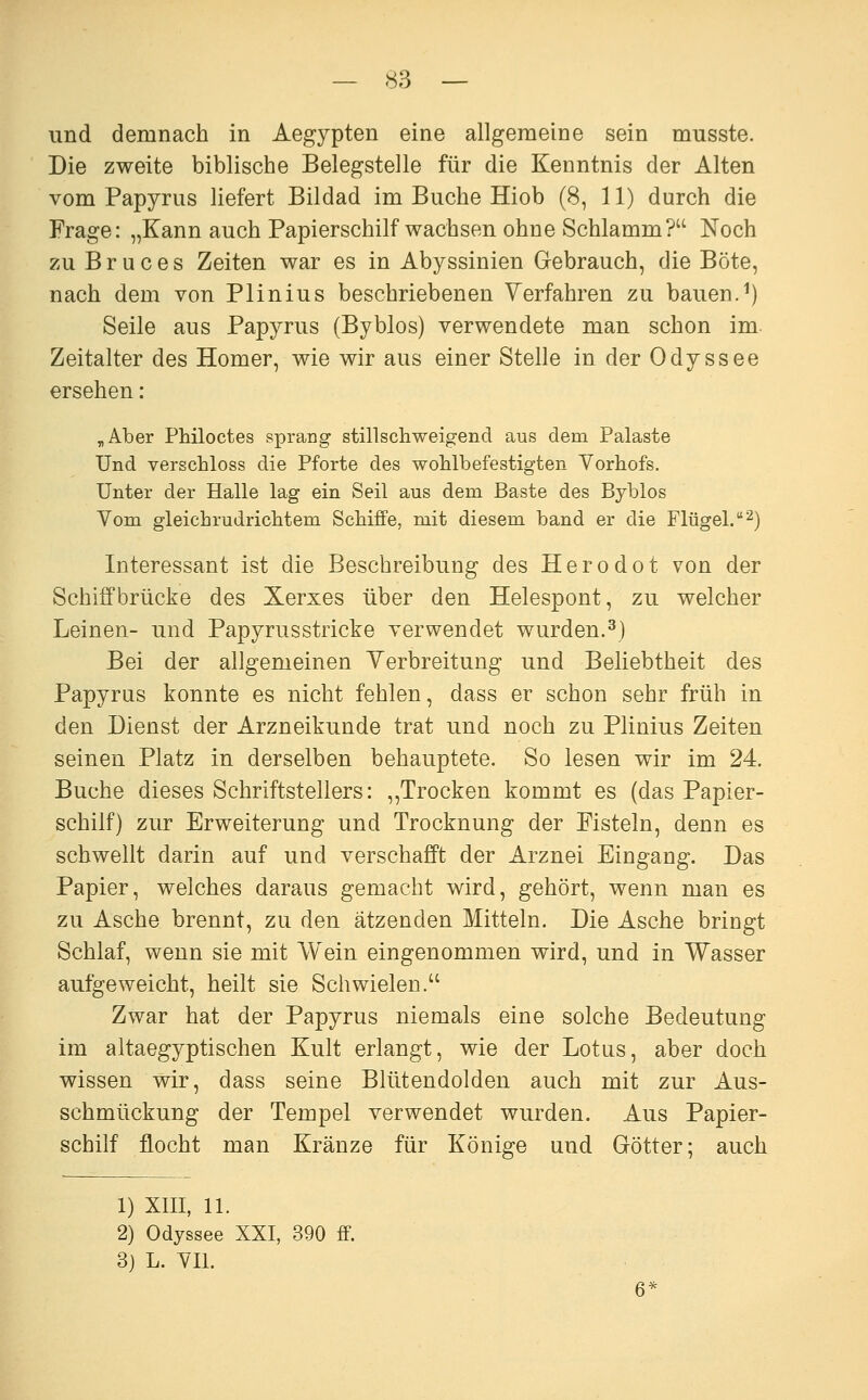 und demnach in Aegypten eine allgemeine sein musste. Die zweite biblische Belegstelle für die Kenntnis der Alten vom Papyrus liefert Bildad im Buche Hiob (8, 11) durch die Frage: „Kann auch Papierschilf wachsen ohne Schlamm? Noch zu B r u c e s Zeiten war es in Abyssinien Grebrauch, die Böte, nach dem von Plinius beschriebenen Yerfahren zu bauen.^) Seile aus Papyrus (Byblos) verwendete man schon im- Zeitalter des Homer, wie wir aus einer Stelle in der Odyssee ersehen: ^Aber Philoctes sprang stillschweigend aus dem Palaste Und verschloss die Pforte des wohlbefestigten Yorhofs. Unter der Halle lag ein Seil aus dem Baste des Byblos Vom gleichrudrichtem Schiffe, mit diesem band er die Flügel. 2) Interessant ist die Beschreibung des Herodot von der Schiffbrücke des Xerxes über den Helespont, zu welcher Leinen- und Papyrusstricke verwendet wurden.^) Bei der allgemeinen Yerbreitung und Beliebtheit des Papyrus konnte es nicht fehlen, dass er schon sehr früh in den Dienst der Arzneikunde trat und noch zu Plinius Zeiten seinen Platz in derselben behauptete. So lesen wir im 24. Buche dieses Schriftstellers: ,,Trocken kommt es (das Papier- schilf) zur Erweiterung und Trocknung der Fisteln, denn es schwellt darin auf und verschafft der Arznei Eingang. Das Papier, welches daraus gemacht wird, gehört, wenn man es zu Asche brennt, zu den ätzenden Mitteln. Die Asche bringt Schlaf, wenn sie mit Wein eingenommen wird, und in Wasser aufgeweicht, heilt sie Schwielen. Zwar hat der Papyrus niemals eine solche Bedeutung im altaegyptischen Kult erlangt, wie der Lotus, aber doch wissen wir, dass seine Blütendolden auch mit zur Aus- schmückung der Tempel verwendet wurden. Aus Papier- schilf flocht man Kränze für Könige und Gfötter; auch 1) XIII, 11. 2) Odyssee XXI, 390 ff. 3) L. YII.