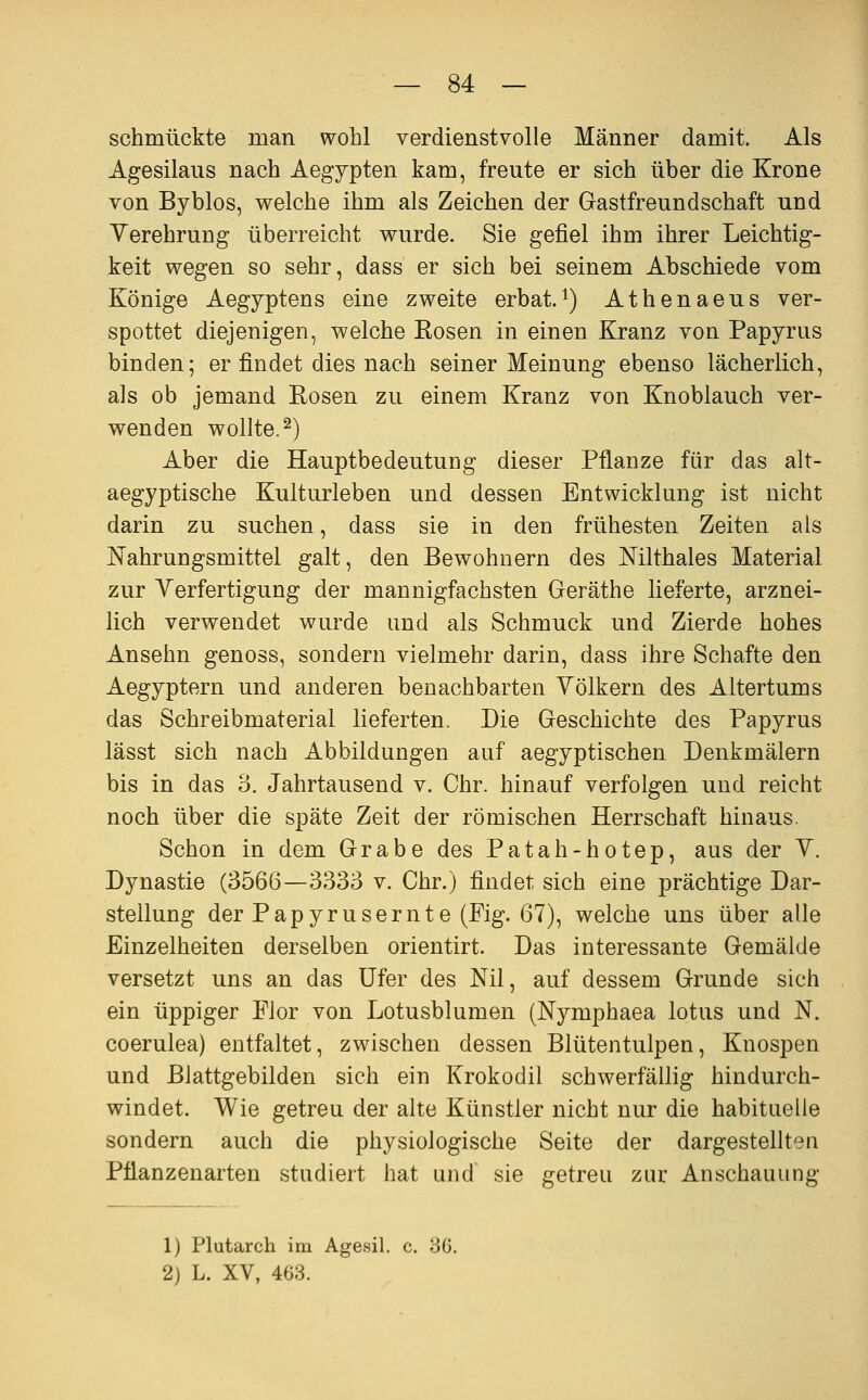 schmückte man wohl verdienstvolle Männer damit. Als Agesilaus nach Aegypten kam, freute er sich über die Krone von Byblos, welche ihm als Zeichen der Gastfreundschaft und Yerehrung überreicht wurde. Sie gefiel ihm ihrer Leichtig- keit wegen so sehr, dass er sich bei seinem Abschiede vom Könige Aegyptens eine zweite erbat.^) Athenaeus ver- spottet diejenigen, welche Kosen in einen Kranz von Papyrus binden; er findet dies nach seiner Meinung ebenso lächerlich, als ob jemand Rosen zu einem Kranz von Knoblauch ver- wenden wollte.^) Aber die Hauptbedeutung dieser Pflanze für das alt- aegyptische Kulturleben und dessen Entwicklung ist nicht darin zu suchen, dass sie in den frühesten Zeiten als Nahrungsmittel galt, den Bewohnern des Nilthaies Material zur Verfertigung der mannigfachsten Geräthe lieferte, arznei- lich verwendet wurde und als Schmuck und Zierde hohes Ansehn genoss, sondern vielmehr darin, dass ihre Schafte den Aegyptern und anderen benachbarten Völkern des Altertums das Schreibmaterial lieferten. Die Geschichte des Papyrus lässt sich nach Abbildungen auf aegyptischen Denkmälern bis in das 3. Jahrtausend v. Chr. hinauf verfolgen und reicht noch über die späte Zeit der römischen Herrschaft hinaus. Schon in dem Grabe des Patah-hotep, aus der V. Dynastie (3566—3333 v. Chr.) findet sich eine prächtige Dar- stellung der Papyrusernte (Fig. 67), welche uns über alle Einzelheiten derselben orientirt. Das interessante Gemälde versetzt uns an das Ufer des Nil, auf dessem Grunde sich ein üppiger Flor von Lotusblumen (Nymphaea lotus und N. coerulea) entfaltet, zwischen dessen Blütentulpen, Knospen und Blattgebilden sich ein Krokodil schwerfällig hindurch- windet. Wie getreu der alte Künstler nicht nur die habituelle sondern auch die physiologische Seite der dargestellten Pflanzenarten studiert hat und sie getreu zur Anschauung 1) Plutarch im Agesil, c. 3G. 2) L. XV, 403.