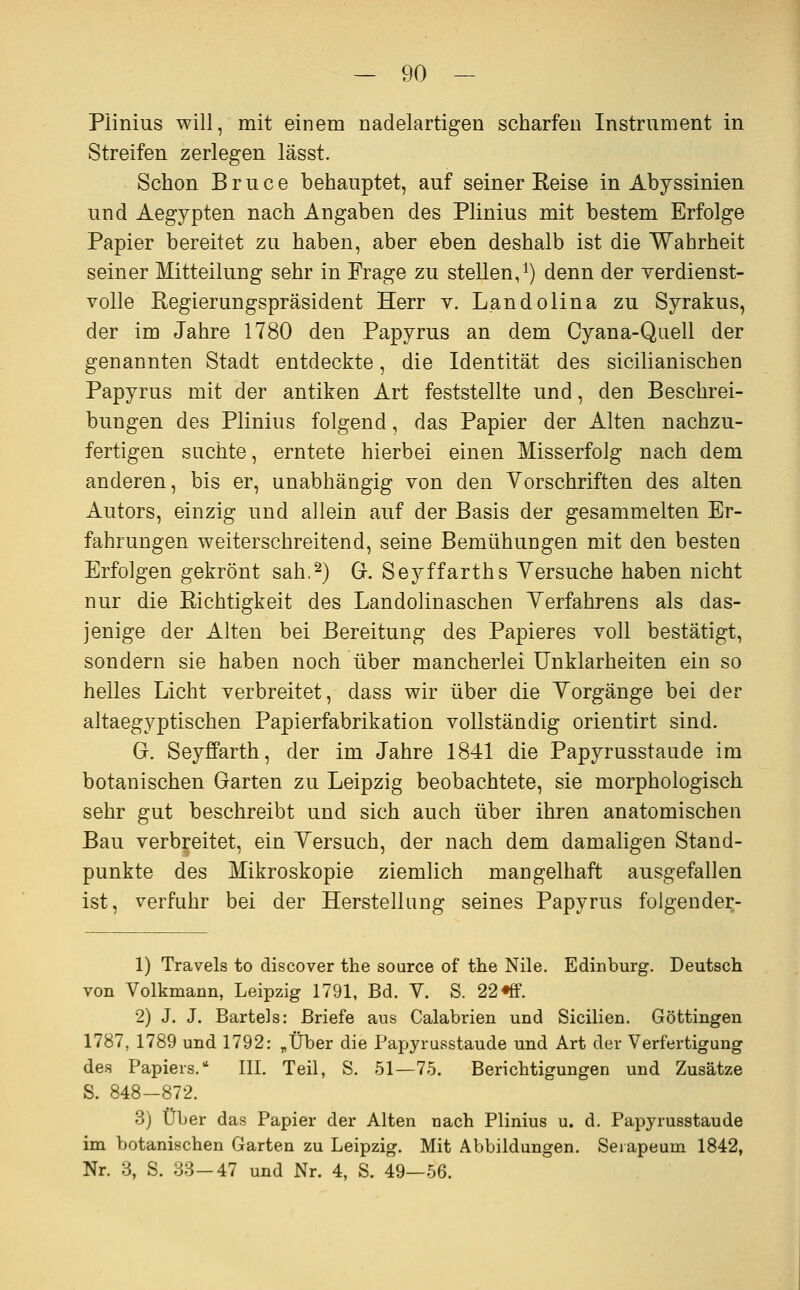 Plinius will, mit einem nadelartigen scharfen Instrument in Streifen zerlegen lässt. Schon Bruce behauptet, auf seiner Keise in Abyssinien und Aegypten nach Angaben des Plinius mit bestem Erfolge Papier bereitet zu haben, aber eben deshalb ist die Wahrheit seiner Mitteilung sehr in Frage zu stellen,i) denn der yerdienst- volle Regierungspräsident Herr v. Landolina zu Syrakus, der im Jahre 1780 den Papyrus an dem Oyana-Quell der genannten Stadt entdeckte, die Identität des sicilianischen Papyrus mit der antiken Art feststellte und, den Beschrei- bungen des Plinius folgend, das Papier der Alten nachzu- fertigen suchte, erntete hierbei einen Misserfolg nach dem anderen, bis er, unabhängig von den Vorschriften des alten Autors, einzig und allein auf der Basis der gesammelten Er- fahrungen weiterschreitend, seine Bemühungen mit den besten Erfolgen gekrönt sah.2) G. Seyffarths Versuche haben nicht nur die Richtigkeit des Landolinaschen Verfahrens als das- jenige der Alten bei Bereitung des Papieres voll bestätigt, sondern sie haben noch über mancherlei Unklarheiten ein so helles Licht verbreitet, dass wir über die Vorgänge bei der altaegyptischen Papierfabrikation vollständig orientirt sind. G. Seyffarth, der im Jahre 1841 die Papyrusstaude im botanischen Garten zu Leipzig beobachtete, sie morphologisch sehr gut beschreibt und sich auch über ihren anatomischen Bau verbreitet, ein Versuch, der nach dem damaligen Stand- punkte des Mikroskopie ziemlich mangelhaft ausgefallen ist, verfuhr bei der Herstellung seines Papyrus folgender- 1) Travels to discover the source of the Nile. Edinburg. Deutsch von Volkmann, Leipzig 1791, Bd. V. S. 22 ♦ff. 2) J. J. Bartels: Briefe aus Calabrien und Sicilien. Göttingen 1787, 1789 und 1792: „Über die Papyrusstaude und Art der Verfertigung des Papiers. III. Teil, S. 51—75. Berichtigungen und Zusätze S. 848-872. 3) Über das Papier der Alten nach Plinius u. d. Papyrusstaude im botanischen Garten zu Leipzig. Mit Abbildungen. Seiapeum 1842, Nr. 3, S. 38-47 und Nr. 4, S. 49—56.