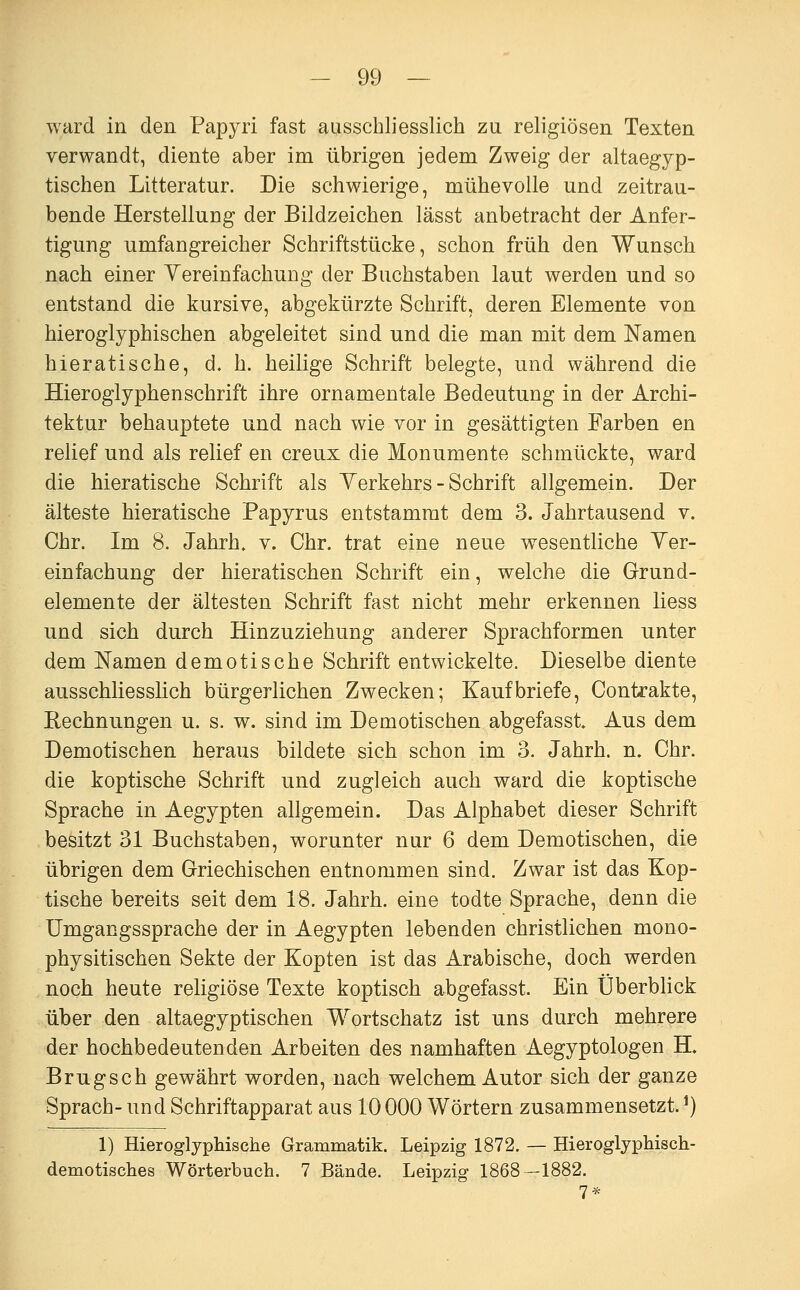 ward in den Papyri fast ausschliesslich za religiösen Texten verwandt, diente aber im übrigen jedem Zweig der altaegyp- tischen Litteratur. Die schwierige, mühevolle und zeitrau- bende Herstellung der Bildzeichen lässt anbetracht der Anfer- tigung umfangreicher Schriftstücke, schon früh den Wunsch nach einer Yereinfachung der Buchstaben laut werden und so entstand die kursive, abgekürzte Schrift, deren Elemente von hieroglyphischen abgeleitet sind und die man mit dem Namen hieratische, d. h. heilige Schrift belegte, und während die Hieroglyphen Schrift ihre ornamentale Bedeutung in der Archi- tektur behauptete und nach wie vor in gesättigten Farben en relief und als relief en creux die Monumente schmückte, ward die hieratische Schrift als Yerkehrs - Schrift allgemein. Der älteste hieratische Papyrus entstammt dem 3. Jahrtausend v. Chr. Im 8. Jahrh. v. Chr. trat eine neue wesentliche Yer- einfachung der hieratischen Schrift ein, welche die Grund- elemente der ältesten Schrift fast nicht mehr erkennen Hess und sich durch Hinzuziehung anderer Sprachformen unter dem Namen demotische Schrift entwickelte. Dieselbe diente ausschliesslich bürgerlichen Zwecken; Kaufbriefe, Contrakte, Rechnungen u. s. w. sind im Demotischen abgefasst Aus dem Demotischen heraus bildete sich schon im 3. Jahrh. n. Chr. die koptische Schrift und zugleich auch ward die koptische Sprache in Aegypten allgemein. Das Alphabet dieser Schrift besitzt 31 Buchstaben, worunter nur 6 dem Demotischen, die übrigen dem Griechischen entnommen sind. Zwar ist das Kop- tische bereits seit dem 18. Jahrh. eine todte Sprache, denn die Umgangssprache der in Aegypten lebenden christlichen mono- physitischen Sekte der Kopten ist das Arabische, doch werden noch heute religiöse Texte koptisch abgefasst. Ein Überblick über den altaegyptischen Wortschatz ist uns durch mehrere der hochbedeutenden Arbeiten des namhaften Aegyptologen H. Brugsch gewährt worden, nach welchem Autor sich der ganze Sprach- und Schriftapparat aus 10 000 Wörtern zusammensetzt. ^) 1) Hieroglyphische Grammatik. Leipzig 1872. — Hieroglyphisch- demotisches Wörterbuch. 7 Bände. Leipzig 1868—1882. 7*