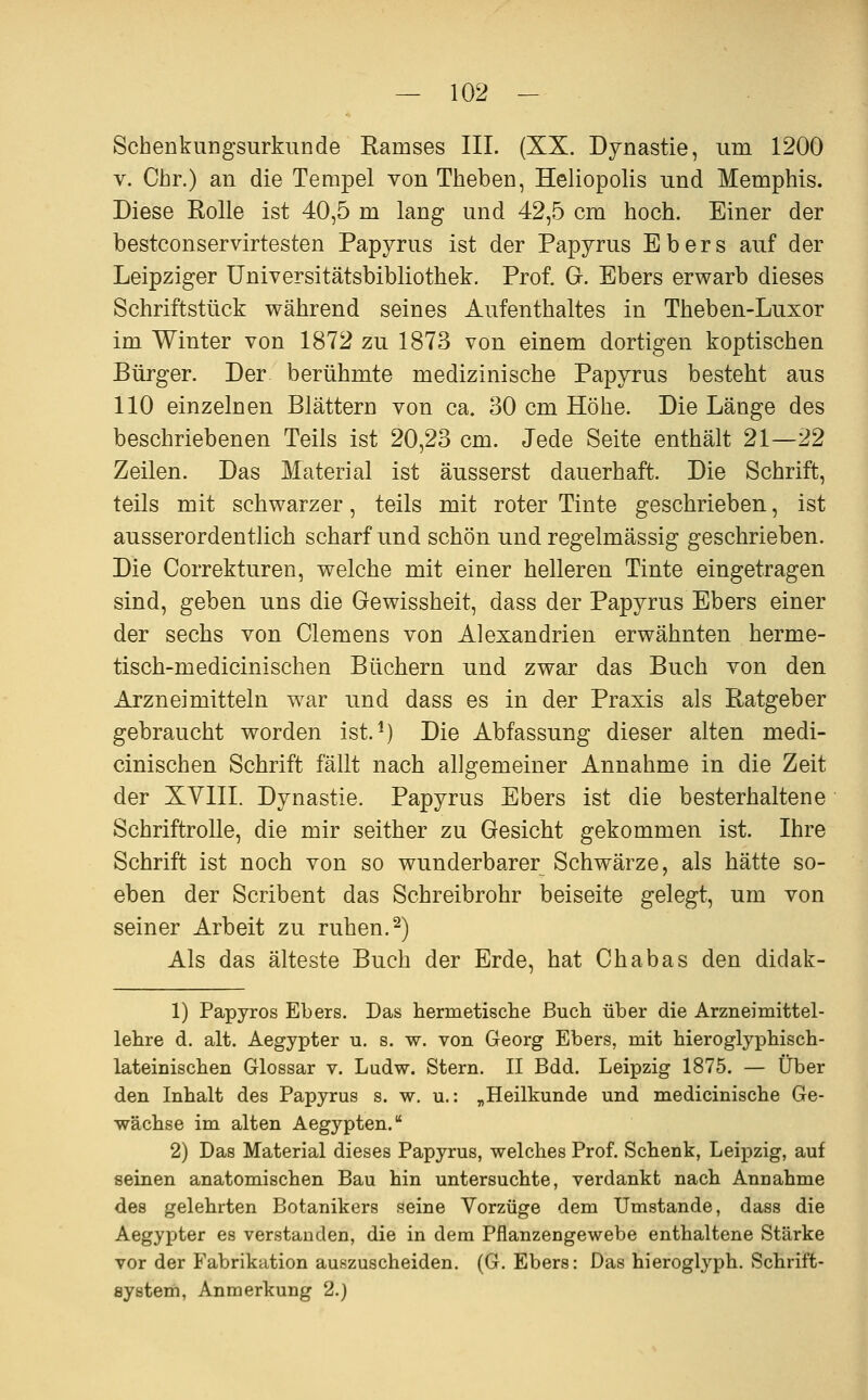 Schenkungsurkunde Ramses III. (XX. Dynastie, um 1200 V. Chr.) an die Tempel von Theben, Heliopolis und Memphis. Diese Rolle ist 40,5 m lang und 42,5 cm hoch. Einer der bestconservirtesten Papyrus ist der Papyrus Ebers auf der Leipziger Universitätsbibliothek. Prof. G. Ebers erwarb dieses Schriftstück während seines Aufenthaltes in Theben-Luxor im Winter von 1872 zu 1873 von einem dortigen koptischen Bürger. Der berühmte medizinische Papyrus besteht aus 110 einzelnen Blättern von ca. 30 cm Höhe. Die Länge des beschriebenen Teils ist 20,23 cm. Jede Seite enthält 21—22 Zeilen. Das Material ist äusserst dauerhaft. Die Schrift, teils mit schwarzer, teils mit roter Tinte geschrieben, ist ausserordentlich scharf und schön und regelmässig geschrieben. Die Correkturen, welche mit einer helleren Tinte eingetragen sind, geben uns die Gewissheit, dass der Papyrus Ebers einer der sechs von Clemens von Alexandrien erwähnten herme- tisch-medicinischen Büchern und zwar das Buch von den Arzneimitteln war und dass es in der Praxis als Ratgeber gebraucht worden ist.^) Die Abfassung dieser alten medi- cinischen Schrift fällt nach allgemeiner Annahme in die Zeit der XYIII. Dynastie. Papyrus Ebers ist die besterhaltene SchriftroUe, die mir seither zu Gesicht gekommen ist. Ihre Schrift ist noch von so wunderbarer Schwärze, als hätte so- eben der Scribent das Schreibrohr beiseite gelegt, um von seiner Arbeit zu ruhen,2) Als das älteste Buch der Erde, hat Chabas den didak- 1) Papyros Ebers. Das hermetisclie Buch über die Arzneimittel- lehre d. alt. Aegypter u. s. w. von Georg Ebers, mit hieroglyphisch- lateinischen Glossar v. Ludw. Stern. II Bdd. Leipzig 1875. — Über den Inhalt des Papyrus s. w. u.: „Heilkunde und medicinische Ge- wächse im alten Aegypten. 2) Das Material dieses Papyrus, welches Prof. Schenk, Leipzig, auf seinen anatomischen Bau hin untersuchte, verdankt nach Annahme des gelehrten Botanikers seine Vorzüge dem Umstände, dass die Aegypter es verstanden, die in dem Pflanzengewebe enthaltene Stärke vor der Fabrikation auszuscheiden. (G. Ebers: Das hieroglyph. Schrift- eystem, Anmerkung 2.)