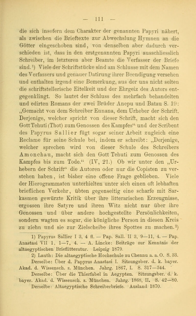 die sich insofern dem Charakter der genannten Papyri nähert, als zwischen die Brieftexte zur Abwechslung Hymnen an die Götter eingeschoben sind, von denselben aber dadurch ver- schieden ist, dass in den erstgenannten Papyri ausschliesslich Schreiber, im letzteren aber Beamte die Yerfasser der Briefe sind. ^) Viele der Schriftstücke sind am Schlüsse mit dem Xamen des Verfassers und genauer Datirung ihrer Beendigung versehen und enthalten irgend eine Bemerkung, aus der uns nicht selten die schriftstellerische Eitelkeit und der Ehrgeiz des Autors ent- gegenklingt. So lautet der Schluss des mehrfach behandelten und edirteu Romans der zwei Brüder Anepu und Batau S. 19: „Gemacht von dem Schreiber Ennana, dem Urheber der Schrift. Derjenige, welcher spricht von dieser Schrift, macht sich den GottTehuti{Thot) zum Genossen des Kampfes und derScribent des Papyrus S a 11 i e r fügt sogar seiner Arbeit zugleich eine Reclame für seine Schule bei, indem er schreibt: ,,Derjenige, welcher sprechen wird von dieser Schule des Schreibers Amonchau, macht sich den Gott Tehuti zum Genossen des Kampfes bis zum Tode. (IV, 21.) Ob wir unter den „Ur- hebern der Schrift die Autoren oder nur die Copisten zu ver- stehen haben, ist bisher eine offene Präge geblieben. Viele der Hierogrammaten unterhielten unter sich einen oft lebhaften brieflichen Verkehr, übten gegenseitig eine scharfe mit Sar- kasmen gewürzte Kritik über ihre litterarischen Erzeugnisse, ergossen ihre Satyre und ihren Witz nicht nur über ihre Genossen und über andere hochgestellte Persönlichkeiten, sondern wagten es sogar, die königliche Person in diesen Kreis zu ziehn und sie zur Zielscheibe ihres Spottes zu machen.-) 1) PapjTus SaUier I 3, 4 ä. — Pap. SaU. 11 3, 9—11, 4. — Pap. Anastasi VII 1, 1—7, 4. — A. Lincke: Beiträge zur Kenntnis der altaegyptischen Brieflitteratur. Leipzig 1879. 2) Lauth: Die altaegyptische Hochschule zu Chennu a. a. 0. S. 33. Derselbe: Über d. Papyrus Anastasi I. Sitzungsber. d. k. bayer. Akad. d. Wissensch. z. München. Jahrg. 1867, I. S. 317—344. ' Derselbe: Über die Thierfabel in Aegypten. Sitzungsber. d. k. bayer. Akad. d. Wissensch. z. München. Jahrg. 1868, 11. S. 42—80. Derselbe: Altaegyptische Schreib erbriefe. Ausland 1870.