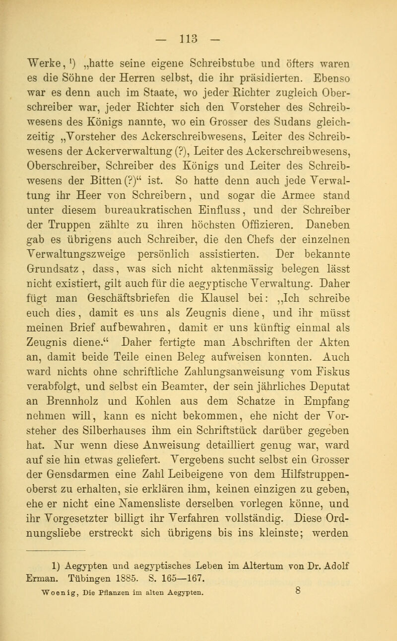 Werke, ^) „hatte seine eigene Schreibstube und öfters waren es die Söhne der Herren selbst, die ihr präsidierten. Ebenso war es denn auch im Staate, wo jeder Richter zugleich Ober- schreiber war, jeder Richter sich den Yorsteher des Schreib- wesens des Königs nannte, wo ein Grosser des Sudans gleich- zeitig „Yorsteher des Ackerschreibwesens, Leiter des Schreib- wesens der Ackerverwaltung (?), Leiter des Ackerschreib wesens, Oberschreiber, Schreiber des Königs und Leiter des Sclireib- wesens der Bitten (?) ist. So hatte denn auch jede Yerwal- tung ihr Heer von Schreibern, und sogar die Armee stand unter diesem bureaukratischen Einfluss, und der Schreiber der Truppen zählte zu ihren höchsten Offizieren. Daneben gab es übrigens auch Schreiber, die den Chefs der einzelnen Yerwaltungszweige persönlich assistierten. Der bekannte Grundsatz , dass, was sich nicht aktenmässig belegen lässt nicht existiert, gilt auch für die aegyptische Yerwaltung. Daher fügt man Geschäftsbriefen die Klausel bei: ,,Ich schreibe euch dies, damit es uns als Zeugnis diene, und ihr müsst meinen Brief aufbewahren, damit er uns künftig einmal als Zeugnis diene. Daher fertigte man Abschriften der Akten an, damit beide Teile einen Beleg aufweisen konnten. Auch ward nichts ohne schriftliche Zahlungsanweisung vom Fiskus verabfolgt, und selbst ein Beamter, der sein jährliches Deputat an Brennholz und Kohlen aus dem Schatze in Empfang nehmen will, kann es nicht bekommen, ehe nicht der Yor- steher des Silberhauses ihm ein Schriftstück darüber gegeben hat. Nur wenn diese Anweisung detailliert genug war, ward auf sie hin etwas geliefert. Yergebens sucht selbst ein Grosser der Gensdarmen eine Zahl Leibeigene von dem Hilfstruppen- oberst zu erhalten, sie erklären ihm, keinen einzigen zu geben, ehe er nicht eine Namensliste derselben vorlegen könne, und ihr Yorgesetzter billigt ihr Yerfahren vollständig. Diese Ord- nungsliebe erstreckt sich übrigens bis ins kleinste; werden 1) Aegjpten und aegyptisches Leben im Altertum von Dr. Adolf Erman. Tübingen 1885. S. 165—167. Woenig, Die Pflanzen im alten Aegypten. o