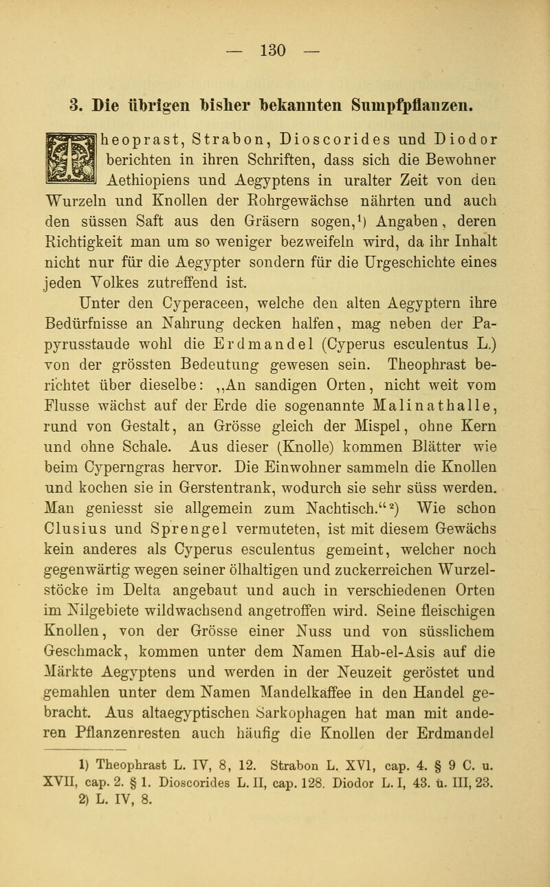 3. Die übrigen bisher bekannten Sumpfpflanzen, heoprast, Strabon, Dioscorides und Diodor berichten in ihren Schriften, dass sich die Bewohner Aethiopiens und Aegyptens in uralter Zeit von den Wurzeln und Knollen der Eohrgewächse nährten und auch den süssen Saft aus den Gräsern sogen,^) Angaben, deren Richtigkeit man um so weniger bezweifeln wird, da ihr Inhalt nicht nur für die Aegypter sondern für die Urgeschichte eines jeden Volkes zutreffend ist. Unter den Cyperaceen, welche den alten Aegyptern ihre Bedürfnisse an Nahrung decken halfen, mag neben der Pa- pyrusstaude wohl die Erdmandel (Cyperus esculentus L.) von der grössten Bedeutung gewesen sein. Theophrast be- richtet über dieselbe: ,,An sandigen Orten, nicht weit vom Flusse wächst auf der Erde die sogenannte Malinathalle, rund von Gestalt, an Grösse gleich der Mispel, ohne Kern und ohne Schale. Aus dieser (Knolle) kommen Blätter wie beim Cyperngras hervor. Die Einwohner sammeln die Knollen und kochen sie in Gerstentrank, wodurch sie sehr süss werden. Man geniesst sie allgemein zum Nachtisch. 2) Wie schon Clusius und Sprengel vermuteten, ist mit diesem Gewächs kein anderes als Cyperus esculentus gemeint, welcher noch gegenwärtig wegen seiner ölhaltigen und zuckerreichen Wurzel- stöcke im Delta angebaut und auch in verschiedenen Orten im Mlgebiete wildwachsend angetroffen wird. Seine fleischigen Knollen, von der Grösse einer Nuss und von süsslichem Geschmack, kommen unter dem Namen Hab-el-Asis auf die Märkte Aegyptens und werden in der Neuzeit geröstet und gemahlen unter dem Namen Mandelkaffee in den Handel ge- bracht. Aus altaegyptischen Sarkophagen hat man mit ande- ren Pflanzenresten auch häufig die Knollen der Erdmandel 1) Theophrast L. IV, 8, 12. Strabon L. XVI, cap. 4. § 9 C. u. XVII, cap. 2. § 1. Dioscorides L. II, cap. 128. Diodor L. I, 43. ü. III, 23. 2) L. IV, 8.