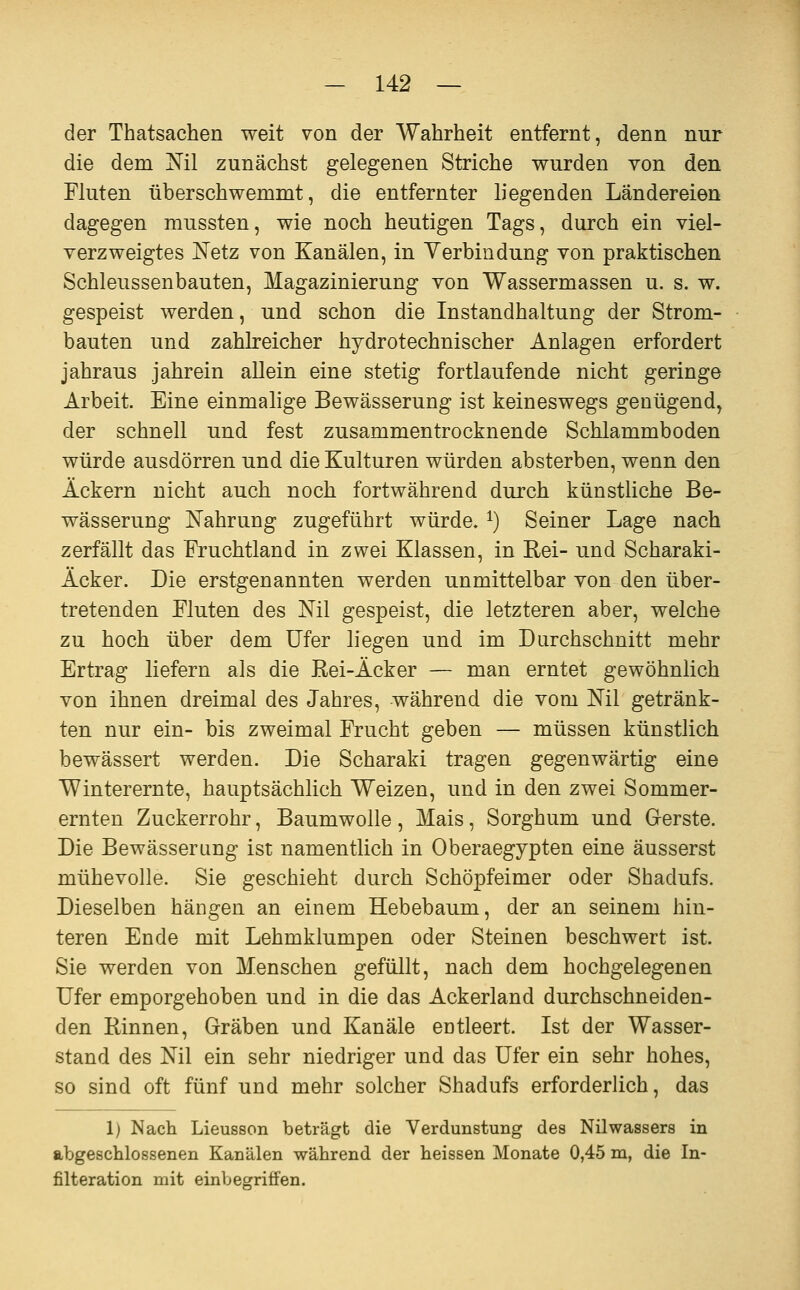 der Thatsachen weit von der Wahrheit entfernt, denn nur die dem Nil zunächst gelegenen Striche wurden von den Fluten überschwemmt, die entfernter liegenden Ländereien dagegen mussten, wie noch heutigen Tags, durch ein viel- verzweigtes Netz von Kanälen, in Verbindung von praktischen Schleussenbauten, Magazinierung von Wassermassen u, s. w. gespeist werden, und schon die Instandhaltung der Strom- bauten und zahlreicher hydrotechnischer Anlagen erfordert jahraus jahrein allein eine stetig fortlaufende nicht geringe Arbeit. Eine einmalige Bewässerung ist keineswegs genügend, der schnell und fest zusammentrocknende Schlammboden würde ausdörren und die Kulturen würden absterben, wenn den Äckern nicht auch noch fortwährend durch künstliche Be- wässerung Nahrung zugeführt würde. ^) Seiner Lage nach zerfällt das Fruchtland in zwei Klassen, in Rei- und Scharaki- Äcker. Die erstgenannten werden unmittelbar von den über- tretenden Fluten des Nil gespeist, die letzteren aber, welche zu hoch über dem Ufer liegen und im Durchschnitt mehr Ertrag liefern als die Kei-Äcker — man erntet gewöhnlich von ihnen dreimal des Jahres, während die vom Nil getränk- ten nur ein- bis zweimal Frucht geben — müssen künstlich bewässert werden. Die Scharaki tragen gegenwärtig eine Winterernte, hauptsächlich Weizen, und in den zwei Sommer- ernten Zuckerrohr, Baumwolle, Mais, Sorghum und Gerste. Die Bewässerung ist namentlich in Oberaegypten eine äusserst mühevolle. Sie geschieht durch Schöpfeimer oder Shadufs. Dieselben hängen an einem Hebebaum, der an seinem hin- teren Ende mit Lehmklumpen oder Steinen beschwert ist. Sie werden von Menschen gefüllt, nach dem hochgelegenen Ufer emporgehoben und in die das Ackerland durchschneiden- den Rinnen, Gräben und Kanäle entleert. Ist der Wasser- stand des Nil ein sehr niedriger und das Ufer ein sehr hohes, so sind oft fünf und mehr solcher Shadufs erforderlich, das 1) Nach Lieusson beträgt die Verdunstung des Nilwassers in abgeschlossenen Kanälen während der heissen Monate 0,45 m, die In- filteration mit einbegriffen.