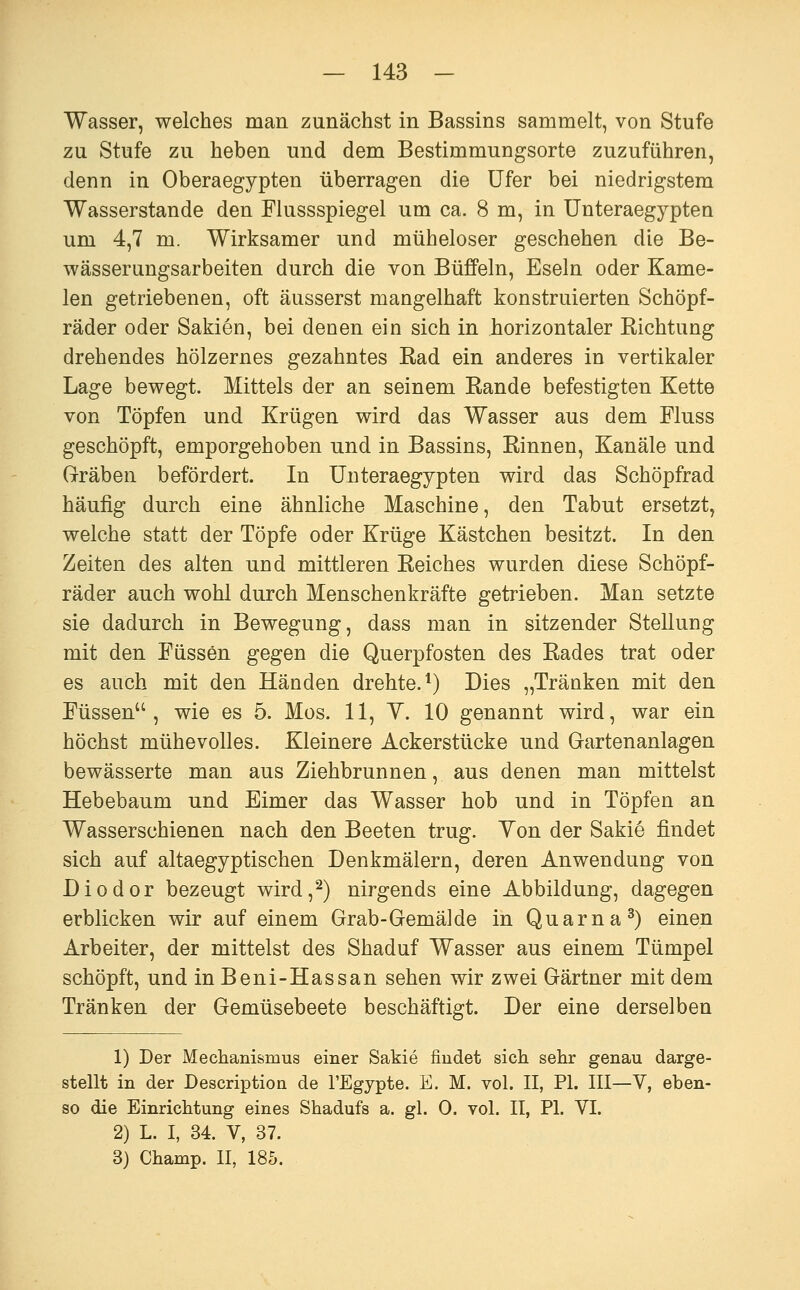 Wasser, welches man zunächst in Bassins sammelt, von Stufe zu Stufe zu heben und dem Bestimmungsorte zuzuführen, denn in Oberaegypten überragen die Ufer bei niedrigstem Wasserstande den Flussspiegel um ca. 8 m, in Unteraegypten um 4,7 m. Wirksamer und müheloser geschehen die Be- wässerungsarbeiten durch die von BüfPeln, Eseln oder Kame- len getriebenen, oft äusserst mangelhaft konstruierten Schöpf- räder oder Sakien, bei denen ein sich in horizontaler Richtung drehendes hölzernes gezahntes Rad ein anderes in vertikaler Lage bewegt, Mittels der an seinem Rande befestigten Kette von Töpfen und Krügen wird das Wasser aus dem Fluss geschöpft, emporgehoben und in Bassins, Rinnen, Kanäle und Gräben befördert. In Unteraegypten wird das Schöpfrad häufig durch eine ähnliche Maschine, den Tabut ersetzt, welche statt der Töpfe oder Krüge Kästchen besitzt. In den Zeiten des alten und mittleren Reiches wurden diese Schöpf- räder auch wohl durch Menschenkräfte getrieben. Man setzte sie dadurch in Bewegung, dass man in sitzender Stellung mit den Füssen gegen die Querpfosten des Rades trat oder es auch mit den Händen drehte.*) Dies „Tränken mit den Füssen, wie es 5. Mos. 11, Y. 10 genannt wird, war ein höchst mühevolles. Kleinere Ackerstücke und Gartenanlagen bewässerte man aus Ziehbrunnen, aus denen man mittelst Hebebaum und Eimer das Wasser hob und in Töpfen an Wasserschienen nach den Beeten trug. Yon der Sakie findet sich auf altaegyptischen Denkmälern, deren Anwendung von Diodor bezeugt wird,^) nirgends eine Abbildung, dagegen erblicken wir auf einem Grab-GemäJde in Quarna^) einen Arbeiter, der mittelst des Shaduf Wasser aus einem Tümpel schöpft, und inBeni-Hassan sehen wir zwei Gärtner mit dem Tränken der Gemüsebeete beschäftigt. Der eine derselben 1) Der Mechanismus einer Sakie findet sich sehr genau darge- stellt in der Description de FEgypte. E. M. vol. II, PI. III—V, eben- so die Einrichtung eines Shadufs a. gl. 0. vol. II, PL VI. 2) L. I, 34. V, 37. 3) Champ. II, 185.