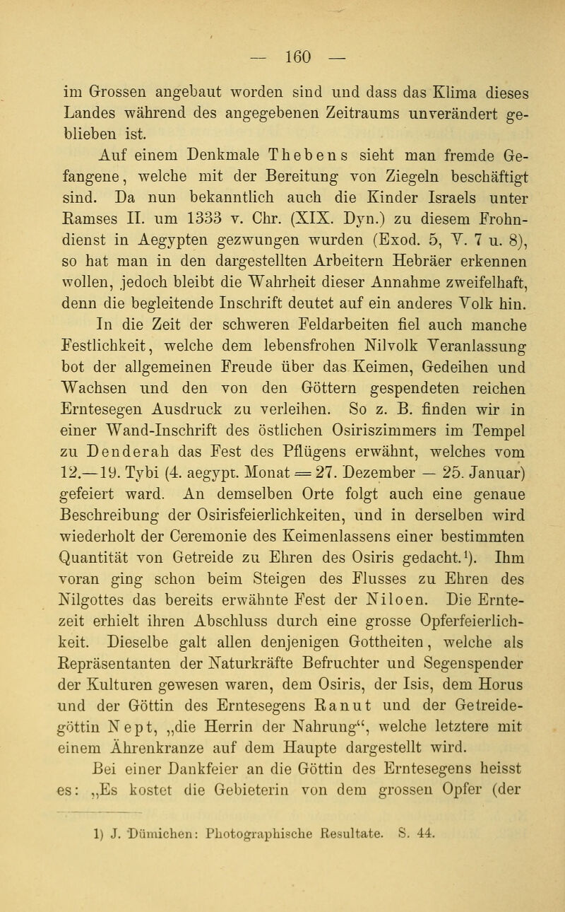 im Grrossen angebaut worden sind und dass das Klima dieses Landes während des angegebenen Zeitraums unverändert ge- blieben ist. Auf einem Denkmale Thebens sieht man fremde Ge- fangene , welche mit der Bereitung von Ziegeln beschäftigt sind. Da nun bekanntlich auch die Kinder Israels unter Eamses II. um 1333 v. Chr. (XIX. Dyn.) zu diesem Frohn- dienst in Aegypten gezwungen wurden (Exod. 5, Y. 7 u. 8), so hat man in den dargestellten Arbeitern Hebräer erkennen wollen, jedoch bleibt die Wahrheit dieser Annahme zweifelhaft, denn die begleitende Inschrift deutet auf ein anderes Volk hin. In die Zeit der schweren Feldarbeiten fiel auch manche Festlichkeit, welche dem lebensfrohen Nilvolk Veranlassung bot der allgemeinen Freude über das Keimen, Gedeihen und Wachsen und den von den Göttern gespendeten reichen Erntesegen Ausdruck zu verleihen. So z. B. finden wir in einer Wand-Inschrift des östlichen Osiriszimmers im Tempel zu Den der ah das Fest des Pflügens erwähnt, welches vom 12,-19. Tybi (4. aegypt. Monat = 27. Dezember — 25. Januar) gefeiert ward. An demselben Orte folgt auch eine genaue Beschreibung der Osirisfeierlichkeiten, und in derselben wird wiederholt der Ceremonie des Keimenlassens einer bestimmten Quantität von Getreide zu Ehren des Osiris gedacht i). Ihm voran ging schon beim Steigen des Flusses zu Ehren des Mlgottes das bereits erwähnte Fest der Niloen. Die Ernte- zeit erhielt ihren Abschluss durch eine grosse Opferfeierlich- keit. Dieselbe galt allen denjenigen Gottheiten, welche als Repräsentanten der Naturkräfte Befruchter und Segenspender der Kulturen gewesen waren, dem Osiris, der Isis, dem Horus und der Göttin des Erntesegens Ranut und der Getreide- göttin Nept, „die Herrin der Nahrung, welche letztere mit einem Ährenkranze auf dem Haupte dargestellt wird. Bei einer Dankfeier an die Göttin des Erntesegens heisst €s: „Es kostet die Gebieterin von dem grossen Opfer (der 1) J. 'Dümichen: Photographische Resultate. S. 44.