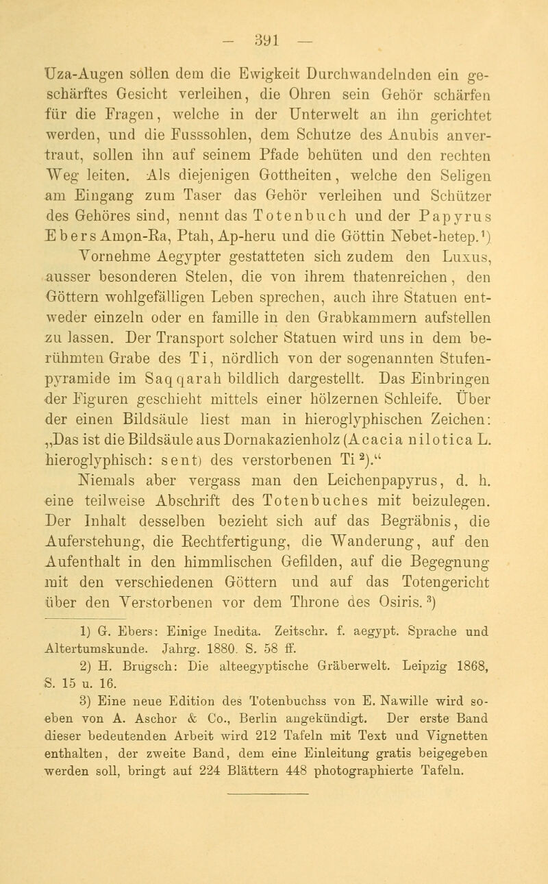 Uza-Augen sollen deai die Ewigkeit Darchwandelnden ein ge- schärftes Gesicht verleihen, die Ohren sein Gehör schärfen für die Fragen, welche in der Unterwelt an ihn gerichtet werden, und die Fasssohlen, dem Schutze des Anubis anver- traut, sollen ihn auf seinem Pfade behüten and den rechten Weg leiten. Als diejenigen Gottheiten, welche den Seligen am Eingang zum Taser das Gehör verleihen und Schützer des Gehöres sind, nennt das Totenbuch und der Papyrus E b e r s Amon-Ra, Ptah, Ap-heru und die Göttin Nebet-hetepJ) Vornehme Aegypter gestatteten sich zudem den Luxus, ausser besonderen Stelen, die von ihrem thatenreichen, den Göttern wohlgefälligen Leben sprechen, auch ihre Statuen ent- weder einzeln oder en famille in den Grabkammern aufstellen zu lassen. Der Transport solcher Statuen wird uns in dem be- rühmten Grabe des Ti, nördlich von der sogenannten Stufen- pyramide im Saqqarah bildlich dargestellt. Das Einbringen der Figaren geschiebt mittels einer hölzernen Schleife. Über der einen Bildsäule liest man in hieroglyphischen Zeichen: „Das ist die Bildsäule aus Dornakazienholz (Acacia nilotica L. hieroglyphisch: sent) des verstorbenen Ti ^j.^' Niemals aber vergass man den Leichenpapyrus, d. h. eine teilweise Abschrift des Totenbuches mit beizulegen. Der Inhalt desselben bezieht sich auf das Begräbnis, die Auferstehung, die Rechtfertigung, die Wanderang, auf den Aufenthalt in den himmlischen Gefilden, auf die Begegnung mit den verschiedenen Göttern und auf das Totengericht über den Yerstorbenen vor dem Throne des Osiris. ^) 1) Gr. Ebers: Einige Inedita. Zeitschr. f. aegypt. Sprache und Altertumskunde. Jahrg. 1880. S, 58 ff. 2) H. Brugsch: Die alteegyptische Gräberwelt. Leipzig 1868, S. 15 u. 16. 3) Eine neue Edition des Totenbuchss von E. Nawille wird so- eben von A. Aschor & Co., Berlin angekündigt. Der erste Band dieser bedeutenden Arbeit wird 212 Tafeln mit Text und Vignetten enthalten, der zweite Band, dem eine Einleitung gratis beigegeben werden soll, bringt auf 224 Blättern 448 photographierte Tafeln.