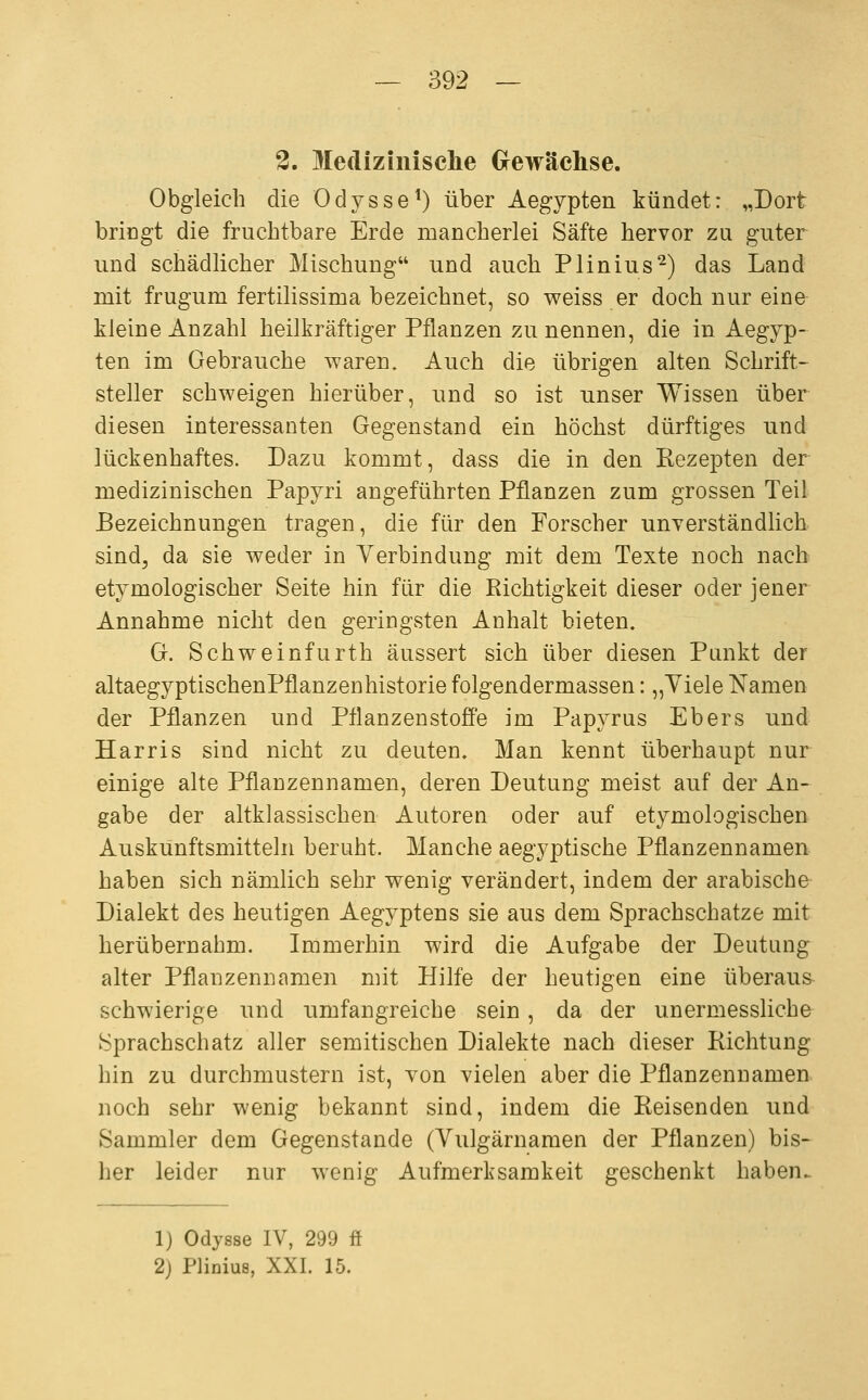 2. Mediziiiisclie Crewächse. Obgleich die Odysse^) über Aegypten kündet: „Dort bringt die fruchtbare Erde mancherlei Säfte hervor zu guter und schädlicher Mischung und auch Plinius^) das Land mit frugum fertilissima bezeichnet, so weiss er doch nur eine kleine Anzahl heilkräftiger Pflanzen zu nennen, die in Aegyp- ten im Gebrauche waren. Auch die übrigen alten Schrift- steller schweigen hierüber, und so ist unser Wissen über diesen interessanten Gegenstand ein höchst dürftiges und lückenhaftes. Dazu kommt, dass die in den Rezepten der medizinischen Papyri angeführten Pflanzen zum grossen Teil Bezeichnungen tragen, die für den Forscher unverständlich sind^ da sie weder in Verbindung mit dem Texte noch nach etymologischer Seite hin für die Richtigkeit dieser oder jener Annahme nicht den geringsten Anhalt bieten. G. Schweinfurth äussert sich über diesen Punkt der altaegyptischenPflanzenhistorie folgendermassen: „Yiele Namen der Pflanzen und Pflanzenstoffe im Papyrus Ebers und Harris sind nicht zu deuten. Man kennt überhaupt nur einige alte Pflanzennamen, deren Deutung meist auf der An- gabe der altklassischen Autoren oder auf etymologischen Auskunftsmitteln beruht. Manche aegyptische Pflanzennamen haben sich nämlich sehr wenig verändert, indem der arabische Dialekt des heutigen Aegyptens sie aus dem Sprachschatze mit herübernahm. Immerhin wird die Aufgabe der Deutung alter Pflanzennamen mit Hilfe der heutigen eine überaus schwierige und umfangreiche sein, da der unermessliche Sprachschatz aller semitischen Dialekte nach dieser Richtung hin zu durchmustern ist, von vielen aber die Pflanzennamen noch sehr wenig bekannt sind, indem die Reisenden und Sammler dem Gegenstande (Vulgärnamen der Pflanzen) bis^ her leider nur wenig Aufmerksamkeit geschenkt haben. 1) Odysse IV, 299 ff 2) Phniua, XXI. 15.