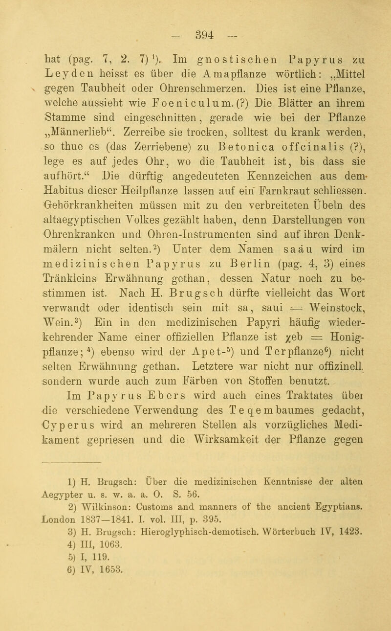 hat (pag. 7, 2. 7) ^). Im g n o s t i s c h e n Papyrus zu Leyden heisst es über die Amapflanze wörtlich: „Mittel gegen Taubheit oder Ohren schmerzen. Dies ist eine Pflanze, welche aussieht wie Poeniculum. (?) Die Blätter an ihrem Stamme sind eingeschnitten, gerade wie bei der Pflanze „Männerlieb. Zerreibe sie trocken, solltest du krank werden, so thue es (das Zerriebene) zu Betonica offcinalis (?), lege es auf jedes Ohr, wo die Taubheit ist, bis dass sie aufhört. Die dürftig angedeuteten Kennzeichen aus dem- Habitus dieser Heilpflanze lassen auf ein Farnkraut schliessen. Gehörkrankheiten müssen mit zu den verbreiteten Übeln des altaegyptischen Yolkes gezählt haben, denn Darstellungen von Ohrenkranken und Ohren-Instrumenten sind auf ihren Denk- mälern nicht selten.^) Unter dem Namen saäu wird im medizinischen Papyrus zu Berlin (pag. 4, 3) eines Tränkleins Erwähnung gethan, dessen Natur noch zu be- stimmen ist. Nach H. B rüg seh dürfte vielleicht das Wort verwandt oder identisch sein mit sa, saui --= Weinstock, Wein.) Ein in den medizinischen Papyri häufig wieder- kehrender Name einer offiziellen Pflanze ist x^^ = Honig- pflanze;'*) ebenso wird der Apet-^) und Ter pflanze^) nicht selten Erwähnung gethan. Letztere war nicht nur offizineil. sondern wurde auch zum Färben von Stoffen benutzt. Im Papyrus Ebers wird auch eines Traktates übei die verschiedene Yerwendung des Teqembaumes gedacht, Cyperus wird an mehreren Stellen als vorzügliches Medi- kament gepriesen and die Wirksamkeit der Pflanze gegen 1) H. Brugsch: Über die medizinischen Kenntnisse der alten Aegypter u. s. w. a. a. 0. S. 56. 2) Wilkinson: Customs and manners of the ancient Egyptians. London 1837-1841. I. vol. III, p. 395. 3) H. Brugsch: Hieroglyphisch-demotisch. Wörterbuch IV, 1423. 4) III, 1063. 5) I, 119. 6} IV, 1653.