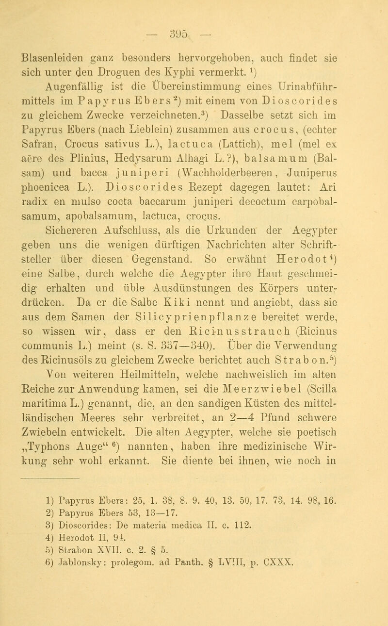 Blasenleiden ganz besonders hervorgehoben, auch findet sie sich unter den Droguen des Kyphi vermerkt. ^) Augenfällig ist die Übereinstimmung eines Urinabfiihr- mittels im Papyrus Eb er s '-^j mit einem von Dioscorides zu gleichem Zwecke verzeichneten.^) Dasselbe setzt sich im Papyrus Ebers (nach Lieblein) zusammen aus crocus, (echter Safran, Crocus sativus L.), lactuca (Lattich), mel (mel ex aere des Plinius, Hedysarum Alhagi L. ?), balsamum (Bal- sam) und bacca juniperi (Wachholderbeeren, Juniperus phoenicea L.). Dioscorides Kezept dagegen lautet: Ari radix en mulso cocta baccarum juniperi decoctum carpobal- samum, apobalsamum, lactuca, crocus. Sichereren Aufschluss, als die Urkunden der Aegypter geben uns die wenigen dürftigen Nachrichten alter Schrift-- steller über diesen Gegenstand. So erwähnt Herodot^) eine Salbe, durch welche die Aegypter ihre Haut geschmei- dig erhalten und üble Ausdünstungen des Körpers unter- drücken. Da er die Salbe Kiki nennt und angiebt, dass sie aus dem Samen der Silicyprienpflanze bereitet werde, so wissen wir, dass er den Eicinusstrauch (Ricinus communis L.) meint (s. S. 337—340). Über die Yerwendung des Ricinusöls zu gleichem Zwecke berichtet auch Strab on.^) Von weiteren Heilmitteln, welche nachweislich im alten Eeiche zur Anwendung kamen, sei die Meerzwiebel (Scilla maritima L.) genannt, die, an den sandigen Küsten des mittel- ländischen Meeres sehr verbreitet, an 2—4 Pfund schwere Zwiebeln entwickelt. Die alten Aegypter, welche sie poetisch „Typhons Auge ^) nannten, haben ihre medizinische Wir- kung sehr wohl erkannt. Sie diente bei ihnen, wie noch in 1) Papyrus Ebers: 25, 1. 38, 8. 9. 40, 13. 50, 17. 73, 14. 98, 16. 2) Papyrus Ebers 53, 13—17. 3) Dioscorides: De materia medica II. c. 112. 4) Herodot II, 94. 5) Strabon XVII. c. 2. § 5.