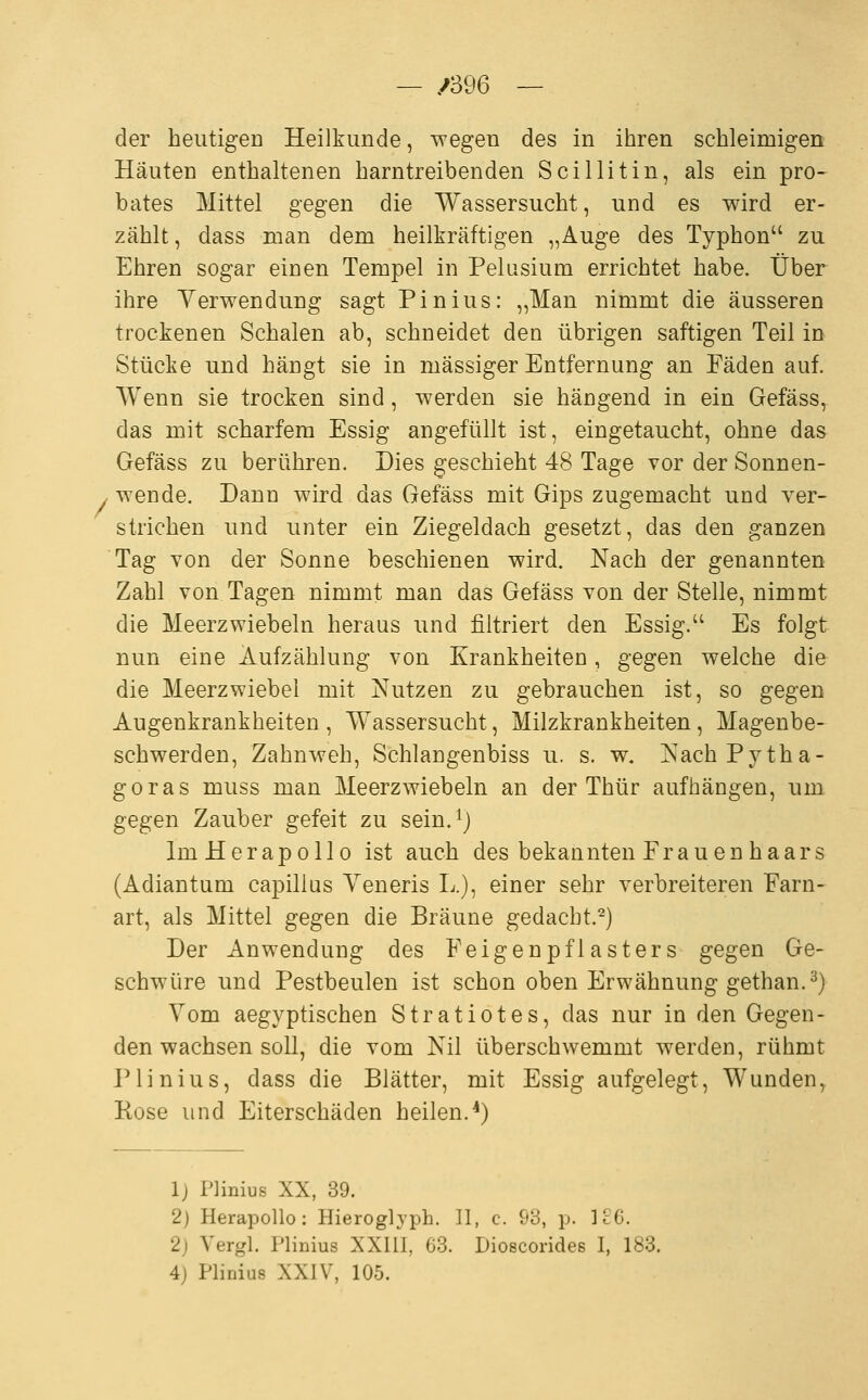 — /396 — der heutigen Heilkunde, wegen des in ihren schleimigen Häuten enthaltenen harntreibenden Scillitin, als ein pro- bates Mittel gegen die Wassersucht, und es wird er- zählt, dass man dem heilkräftigen „Auge des Typhon zu Ehren sogar einen Tempel in Pelusium errichtet habe. Über ihre Verwendung sagt Pinius: „Man nimmt die äusseren trockenen Schalen ab, schneidet den übrigen saftigen Teil in Stücke und hängt sie in massiger Entfernung an Fäden auf. Wenn sie trocken sind, werden sie hängend in ein Gefäss, das mit scharfem Essig angefüllt ist, eingetaucht, ohne das Gefäss zu berühren. Dies geschieht 48 Tage vor der Sonnen- . wende. Dann wird das Gefäss mit Gips zugemacht und ver- strichen und unter ein Ziegeldach gesetzt, das den ganzen Tag von der Sonne beschienen wird. Nach der genannten Zahl von Tagen nimmt man das Gefäss von der Stelle, nimmt die Meerzwiebeln heraus und filtriert den Essig. Es folgt nun eine Aufzählung von Krankheiten, gegen welche die die Meerzwiebel mit Nutzen zu gebrauchen ist, so gegen Augenkrankheiten, Wassersucht, Milzkrankheiten, Magenbe- schwerden, Zahnweh, Schlangenbiss u. s. w. NachPytha- goras muss man Meerzwiebeln an der Thür aufhängen, um gegen Zauber gefeit zu sein.^j ImHerapollo ist auch des bekannten Frauenhaars (Adiantum capillus Yeneris L.), einer sehr verbreiteren Farn- art, als Mittel gegen die Bräune gedacht.^) Der Anwendung des Feigenpflasters gegen Ge- schwüre und Pestbeulen ist schon oben Erwähnung gethan.^) Vom aegyptischen Stratiotes, das nur in den Gegen- den wachsen soll, die vom Nil überschwemmt werden, rühmt Plinius, dass die Blätter, mit Essig aufgelegt, Wunden^ Rose und Eiterschäden heilen.^) 1) Plinius XX, 39. 2) Herapollo: Hierogljph. II, c. 93, p. ]26. 2) Vergl. Plinius XXIII, 63. Dioscorides I, 183. 4) Phnius XXIV, 105.