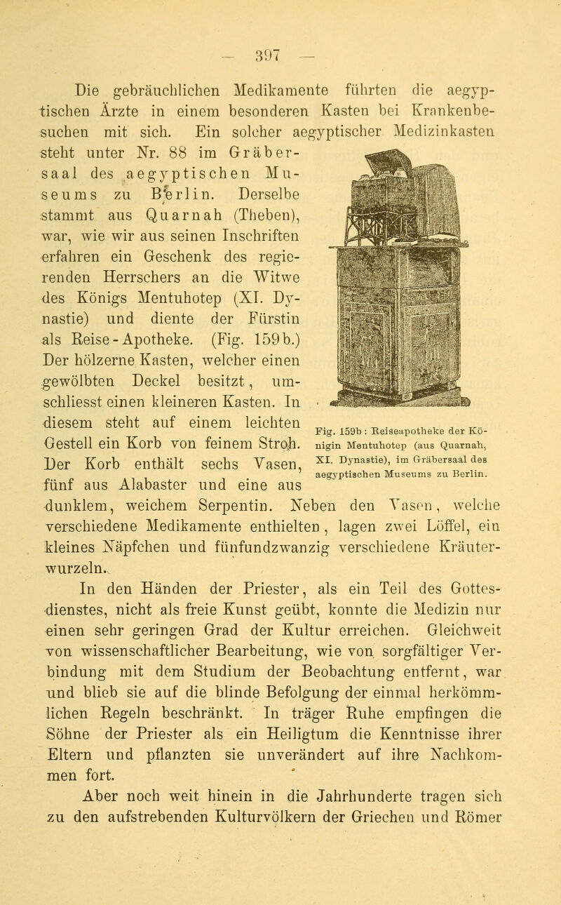 Die gebräuchlichen Medikamente führten die aegyp- tischen Ärzte in einem besonderen Kasten bei Krankenbe- suchen mit sich. Ein solcher aegyptischer Medizinkasten steht unter Nr. 88 im Gräber- saal des aegjptischen Mu- seums zu Berlin. Derselbe stammt aus Quam ah (Theben), war, wie wir aus seinen Inschriften erfahren ein Geschenk des regie- renden Herrschers an die Witwe des Königs Mentuhotep (XL Dy- nastie) und diente der Fürstin als Reise - Apotheke. (Fig. 159 b.) Der hölzerne Kasten, welcher einen gewölbten Deckel besitzt, um- schliesst einen kleineren Kasten. In diesem steht auf einem leichten Gestell ein Korb von feinem Strojn. Der Korb enthält sechs Yasen, fünf aus Alabaster und eine aus ■dunklem, weichem Serpentin. Neben den Yasen, welche verschiedene Medikamente enthielten, lagen zwei Löffel, ein Meines Näpfchen und fünfundzwanzig verschiedene Kräuter- wurzeln. In den Händen der Priester, als ein Teil des Gottes- dienstes, nicht als freie Kunst geübt, konnte die Medizin nur einen sehr geringen Grad der Kultur erreichen. Gleichweit von wissenschaftlicher Bearbeitung, wie von sorgfältiger Yer- bindung mit dem Studium der Beobachtung entfernt, war und blieb sie auf die blinde Befolgung der einmal herkömm- lichen Regeln beschränkt. In träger Ruhe empfingen die Söhne der Priester als ein Heiligtum die Kenntnisse ihrer Eltern und pflanzten sie unverändert auf ihre Nachkom- men fort. Aber noch weit hinein in die Jahrhunderte tragen sich zu den aufstrebenden Kulturvölkern der Griechen und Römer Fig. 159b : Eeiseapotheke der Kö- nigin Mentuliotep (aus Quarnah, XI. Dynastie), im Gräbersaal des aegyptiscben Museums zu Berlin.