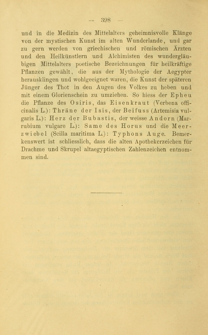 und in die Medizin des Mittelalters geheimnisvolle Klänge von der mystischen Kunst im alten Wunderlande, und gar zu gern werden von griechischen und römischen Ärzten und den Heilkünstlern und Alchimisten des wundergläu- bigen Mittelalters poetische Bezeichnungen für heilkräftige Pflanzen gewählt, die aus der Mythologie der Aegypter herausklingen und wohlgeeignet waren, die Kunst der späteren Jünger des Thot in den Augen des Volkes zu heben und mit einem Glorienschein zu umziehen. So hiess der Epheu die Pflanze des Osiris, das Eisenkraut (Yerbena offi- cinalis L.):Thräne der Isis, der B e i f u s s (Artemisia vul- garis L.): Herz der Bubastis, der weisse An dorn (Mar- rubium vulgare L.): Same des Horus und die Meer- zwiebel (Scilla maritima L.): Typhons Auge. Bemer- kenswert ist schliesslich, dass die alten Apothekerzeichen für Drachme und Skrupel altaegyptischen Zahlenzeichen entnom- men sind.
