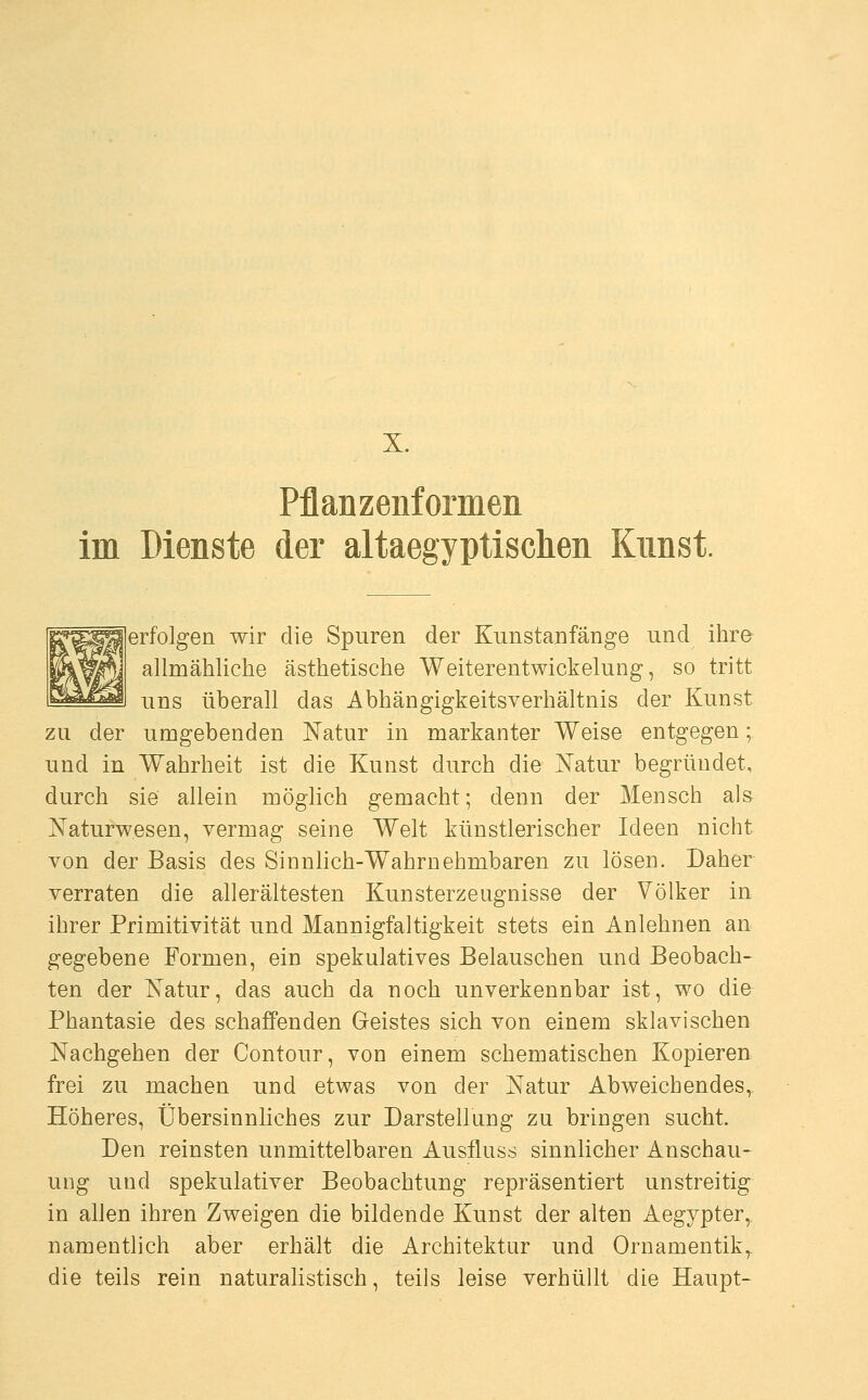 Pflanzenformen im Dienste der altaegyptischen Kunst. erfolgen wir die Spuren der Kunstanfänge und ihre allmähliche ästhetische Weiterentwickelung, so tritt uns überall das Abhängigkeitsverhältnis der Kunst zu der umgebenden Natur in markanter Weise entgegen; und in Wahrheit ist die Kunst durch die Natur begründet, durch sie allein möglich gemacht; denn der Mensch als Naturwesen, vermag seine Welt künstlerischer Ideen nicht von der Basis des Sinnlich-Wahrnehmbaren zu lösen. Daher verraten die all erältesten Kunsterzeugnisse der Völker in ihrer Primitivität und Mannigfaltigkeit stets ein Anlehnen an gegebene Formen, ein spekulatives Belauschen und Beobach- ten der Natur, das auch da noch unverkennbar ist, wo die Phantasie des schaffenden Geistes sich von einem sklavischen Nachgehen der Contour, von einem schematischen Kopieren frei zu machen und etwas von der Natur Abweichendes, Höheres, Übersinnliches zur Darstellung zu bringen sucht. Den reinsten unmittelbaren Ausfluss sinnlicher Anschau- ung und spekulativer Beobachtung repräsentiert unstreitig in allen ihren Zweigen die bildende Kunst der alten Aegypter, namentlich aber erhält die Architektur und Ornamentik, die teils rein naturalistisch, teils leise verhüllt die Haupt-