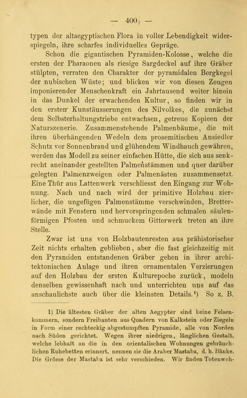 typen der altaegyptisehen Flora in voller Lebendigkeit wider- spiegeln, ihre scharfes individuelles Gepräge. Schon die gigantischen Pyramiden-Kolosse, welche die ersten der Pharaonen als riesige Sargdeckel auf ihre Gräber stülpten, verraten den Charakter der pyramidalen Bergkegel der nubischen Wüste; und blicken wir von diesen Zeugen imponierender Menschenkraft ein Jahrtausend weiter hinein in das Dunkel der erwachenden Kultur, so finden wir in den ersten Kunstäusserungen des Nilvolkes, die zunächst dem Selbsterhaltungstriebe entwachsen, getreue Kopieen der 'Naturszenerie. Zusammenstehende Palmenbäume, die mit ihren überhängenden Wedeln dem prosemitischen Ansiedler Schutz vor Sonnenbrand und glühendem Windhauch gewähren, werden das Modell zu seiner einfachen Hütte, die sich aus senk- recht aneinander gestellten Palmenstämmen und quer darüber gelegten Palmenzweigen oder Palmenästen zusammensetzt. Eine Thür aus Lattenwerk verschliesst den Eingang zur Woh- nung. Nach und nach wird der primitive Holzbau zier- licher, die ungefügen Palmenstämme verschwinden, Bretter- wände mit Fenstern und hervorspringenden schmalen säulen- förmigen Pfosten und schmuckem Gitterwerk treten an ihre Stelle. Zwar ist uns von Holzbautenresten aus prähistorischer Zeit nichts erhalten geblieben, aber die fast gleichzeitig mit den Pyramiden entstandenen Gräber gehen in ihrer archi- tektonischen Anlage und ihren ornamentalen Verzierungen auf den Holzbau der ersten Kulturepoche zurück, modeln denselben gewissenhaft nach und unterrichten uns auf das anschaulichste auch über die kleinsten Details.^) So z. B. 1) Die ältesten Gräber der alten Aegypter sind keine Felsen- kammern, sondern Freibauten aus Quadern von Kalkstein oder Ziegeln in Form einer rechteckig abgestumpften Pyramide, alle von Norden nach Süden gerichtet. Wegen ihrer niedrigen, länglichen Gestalt, welche lebhaft an die in den orientalischen Wohnungen gebräuch- lichen Ruhebetten erinnert, nennen sie die Araber Mastaba, d. h. Bänke. Die Grösse der Mastaba ist sehr verschieden. Wir finden Totenwoh-