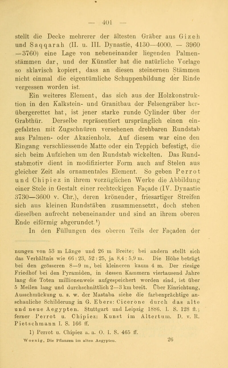 stellt die Decke mehrerer der ältesten Gräber aus Gizeh UDd Saqqarah (IL u. III. Dynastie, 4130—4000. — 3960 — 3760) eine Lage von nebeneinander liegenden Palmen- stämmen dar, und der Künstler hat die natürliche Vorlage so sklavisch kopiert, dass an diesen steinernen Stämmen nicht einmal die eigentümliche Schuppenbildung der Rinde vergessen v^orden ist. Ein weiteres Element, das sich aus der Holzkonstruk- tion in den Kalkstein- und Granitbau der Felsengräber her- übergerettet hat, ist jener starke runde Cylinder über der Grabthür. Derselbe repräsentiert ursprünglich einen ein- gefalzten mit Zugschnüren versehenen drehbaren Rundstab aus Palmen- oder Akazienholz. Auf diesem war eine den Eingang verschliessende Matte oder ein Teppich befestigt, die sich beim Aufziehen um den Rundstab wickelten. Das Rund- stabmotiv dient in modifizierter Form auch auf Stelen aus gleicher Zeit als ornamentales Element. So geben Perrot und Chipiez in ihrem vorzüglichen Werke die Abbildung einer Stele in Gestalt einer rechteckigen Fa9ade (IV. Dynastie 3730—3600 V. Chr.), deren krönender, friesartiger Streifen sich aus kleinen Rundstäben zusammensetzt, doch stehen dieselben aufrecht nebeneinander und sind an ihrem oberen Ende eiförmig abgerundet.^) In den Füllungen des oberen Teils der Fa9aden der nungen von 53 m Länge und 26 m Breite; bei andern stellt sich das Verhältnis wie 66 : 23, 52 : 25, ja 8,4 : 5,9 m. Die Höhe beträgt bei den grösseren 8—9 m, bei kleineren kaum 4 m. Der riesige Friedhof bei den Pyramiden, in dessen Kammern viertausend Jahre lang die Toten millionenweis aufgespeichert worden sind, ist über 5 Meilen lang und durchschnittlich 2—3 km breit. Über Einrichtung^ Ausschmückung u. s. w. der Mastaba siehe die farbenprächtige an- schauliche Schilderung in G. Ebers: Cicerone durch das alte und neue Aegjpten. Stuttgart und Leipzig 1886. L S. 128 fi.; ferner Perrot u. Chipiez: Kunst im Altertum. D, v. R. Pietschmann L S. 166 ff. 1) Perrot u. Chipiez a. a. 0. I. S. 465 ff. Woenig, Die Pflanzen im alten Aegypten. ^6