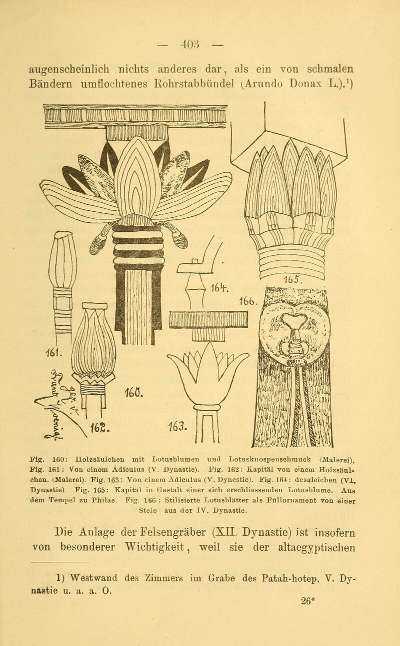 augenscheinlich nichts anderes dar, als ein von schmalen Bändern umflochtenes Rohrstabbündel (^Arundo Donax L.)J) Fig. 160: Holzsäulchen mit Lotusblumen und Lotusknospensclimuck (Malerei). Fig. 161: Von einem Ädiculus (V. Dynastie). Fig. 162: Kapital von einem Holzsäul- chen. (Malerei). Fig. 163: Von einem Ädiculus (V. Dynestie). Fig. 164: dess?leichen (VI, Dynastie). Fig. 165: Kapital in Gestalt einer sich erschliessenden Lotusblume. Aus dem Tempel zu Philae. Fig. 166 : Stilisierte Lotusblätter als Füllornament von einer Stele aus der IV. Dynastie. Die Anlage der Felsengräber (XII. Dynastie) ist insofern von besonderer Wichtigkeit, weil sie der altaegyptischen 1) Westwand des Zimmers im Grabe des Patah-hotep, V. Dy- nastie u. a. a. 0. 26*