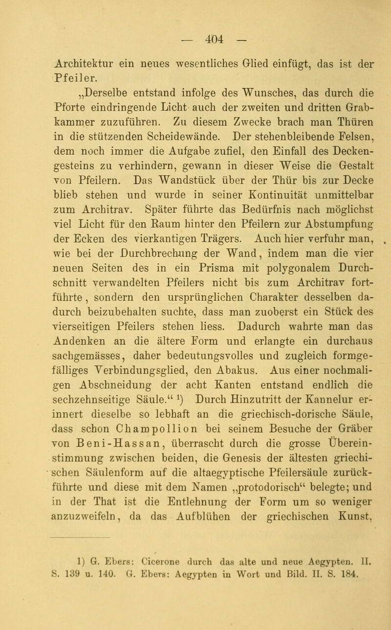 Architektur ein neues wesentliches Grlied einfügt, das ist der Pfeiler. „Derselbe entstand infolge des Wunsches, das durch die Pforte eindringende Licht auch der zweiten und dritten Grab- kammer zuzuführen. Zu diesem Zwecke brach man Thüren in die stützenden Scheidewände. Der stehenbleibende Felsen, dem noch immer die Aufgabe zufiel, den Einfall des Decken- gesteins zu verhindern, gewann in dieser Weise die Gestalt von Pfeilern. Das Wandstück über der Thür bis zur Decke blieb stehen und wurde in seiner Kontinuität unmittelbar zum Architrav. Später führte das Bedürfnis nach möglichst viel Licht für den Eaum hinter den Pfeilern zur Abstumpfung der Ecken des vierkantigen Trägers. Auch hier verfuhr man, wie bei der Durchbrechung der Wand, indem man die vier neuen Seiten des in ein Prisma mit polygonalem Durch- schnitt verwandelten Pfeilers nicht bis zum Architrav fort- führte , sondern den ursprünglichen Charakter desselben da- durch beizubehalten suchte, dass man zuoberst ein Stück des vierseitigen Pfeilers stehen liess. Dadurch wahrte man das Andenken an die ältere Form und erlangte ein durchaus sachgemässes, daher bedeutungsvolles und zugleich formge- fälliges Yerbindungsglied, den Abakus. Aus einer nochmali- gen Abschneidung der acht Kanten entstand endlich die sechzehnseitige Säule. ^) Durch Hinzutritt der Kannelur er- innert dieselbe so lebhaft an die griechisch-dorische Säule, dass schon Champollion bei seinem Besuche der Gräber von Beni-Hassan, überrascht durch die grosse Überein- stimmung zwischen beiden, die Genesis der ältesten griechi- schen Säulenform auf die altaegyptische Pfeilersäule zurück- führte und diese mit dem Namen „protodorisch belegte; und in der That ist die Entlehnung der Form um so weniger anzuzweifeln, da das Aufblühen der griechischen Kunst, 1) G. Ebers: Cicerone durch das alte und neue Aegypten. II. S. 139 u. 140. G. Ebers: Aegypten in Wort und Bild. II. S. 184.
