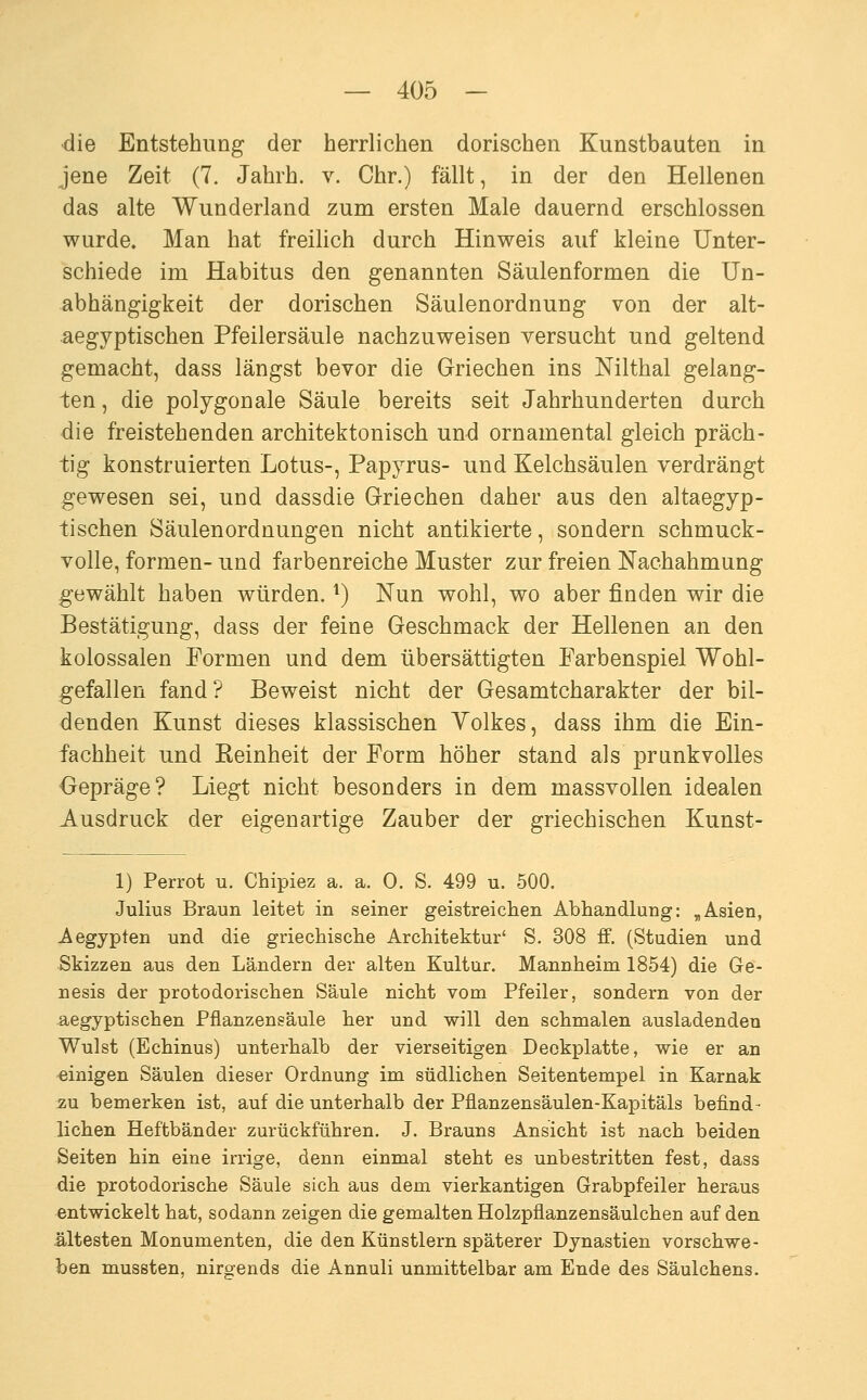 die Entstehung der herrlichen dorischen Kunstbauten in jene Zeit (7. Jahrh. v. Chr.) fällt, in der den Hellenen das alte Wunderland zum ersten Male dauernd erschlossen wurde. Man hat freilich durch Hinweis auf kleine Unter- schiede im Habitus den genannten Säulenformen die Un- abhängigkeit der dorischen Säulenordnung von der alt- aegyptischen Pfeilersäule nachzuweisen versucht und geltend gemacht, dass längst bevor die Griechen ins Nilthal gelang- ten , die polygonale Säule bereits seit Jahrhunderten durch die freistehenden architektonisch und ornamental gleich präch- tig konstruierten Lotus-, Papyrus- und Kelchsäulen verdrängt gewesen sei, und dassdie Grriechen daher aus den altaegyp- tischen Säulenordnungen nicht antikierte, sondern schmuck- volle, formen- und farbenreiche Muster zur freien Nachahmung gewählt haben würden. ^) Nun wohl, wo aber finden wir die Bestätigung, dass der feine Geschmack der Hellenen an den kolossalen Formen und dem übersättigten Farbenspiel Wohl- gefallen fand? Beweist nicht der Gesamtcharakter der bil- denden Kunst dieses klassischen Yolkes, dass ihm die Ein- fachheit und Keinheit der Form höher stand als prunkvolles Gepräge? Liegt nicht besonders in dem massvollen idealen Ausdruck der eigenartige Zauber der griechischen Kunst- 1) Perrot u. Chipiez a. a. 0. S. 499 u. 500. Julius Braun leitet in seiner geistreichen Abhandlung: ,Asien, Aegypten und die griechische Architektur' S. 308 ff. (Studien und Skizzen aus den Ländern der alten Kultur. Mannheim 1854) die Ge- nesis der protodorischen Säule nicht vom Pfeiler, sondern von der aegyptischen Pflanzensäule her und will den schmalen ausladenden Wulst (Echinus) unterhalb der vierseitigen Deckplatte, wie er an einigen Säulen dieser Ordnung im südlichen Seitentempel in Karnak zu bemerken ist, auf die unterhalb der Pflanzensäulen-Kapitäls befind- lichen Heftbänder zurückführen. J. Brauns Ansicht ist nach beiden Seiten hin eine irrige, denn einmal steht es unbestritten fest, dass die protodorische Säule sich aus dem vierkantigen Grabpfeiler heraus entwickelt hat, sodann zeigen die gemalten Holzpflanzensäulchen auf den ältesten Monumenten, die den Künstlern späterer Dynastien vorschwe- ben mussten, nirgends die Annuli unmittelbar am Ende des Säulchens.