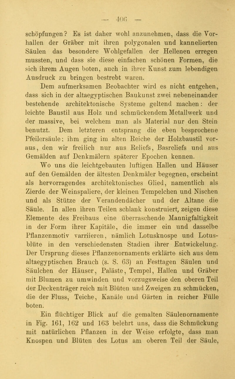 ~ 4on — Schöpfungen? Es ist daher wohl anzunehmen, dass die Yor- hallen der Gräber mit ihren polygonalen und kannelierten Säulen das besondere Wohlgefallen der Hellenen erregen mussten, und dass sie diese einfachen schönen Formen, die sich ihrem Augen boten, auch in ihrer Kunst zum lebendigen Ausdruck zu bringen bestrebt waren. Dem aufmerksamen Beobachter wird es nicht entgehen^ dass sich in der altaegyptischen Baukunst zwei nebeneinander bestehende architektonische Systeme geltend machen: der leichte Baustil aus Holz und schmückendem Metallwerk und der massive, bei welchem man als Material nur den Stein benutzt. Dem letzteren entsprang die eben besprochene Pfeilersäule; ihm ging im alten Eeiche der Holzbaustil vor- aus, den wir freilich nur aus Keliefs, Basreliefs und aus Gemälden auf Denkmälern späterer Epochen kennen. Wo uns die leichtgebauten luftigen Hallen und Häuser auf den Gemälden der ältesten Denkmäler begegnen, erscheint als hervorragendes architektonisches Glied, namentlich als Zierde der Wein Spaliere, der kleinen Tempelchen und Nischen und als Stütze der Yerandendächer und der Altane die Säule. In allen ihren Teilen schlank konstruiert, zeigen diese Elemente des Freibaus eine überraschende Mannigfaltigkeit in der Form ihrer Kapitale, die immer ein und dasselbe Pflanzenmotiv varriieren, nämlich Lotusknospe und Lotus- blüte in den verschiedensten Stadien ihrer Entwickelung. Der Ursprung dieses Pflanzenornaments erklärte sich aus dem altaegyptischen Brauch (s. S. 63) an Festtagen Säulen und Säulchen der Häuser, Paläste, Tempel, Hallen und Gräber mit Blumen zu umwinden und vorzugsweise den oberen Teil der Deckenträger reich mit Blüten und Zweigen zu schmücken, die der Fluss, Teiche, Kanäle and Gärten in reicher Fülle boten. Ein flüchtiger Blick auf die gemalten Säulenornamente in Fig. 161, 162 und 168 belehrt uns, dass die Schmückung mit natürlichen Pflanzen in der Weise erfolgte, dass man Knospen und Blüten des Lotus am oberen Teil der Säule,