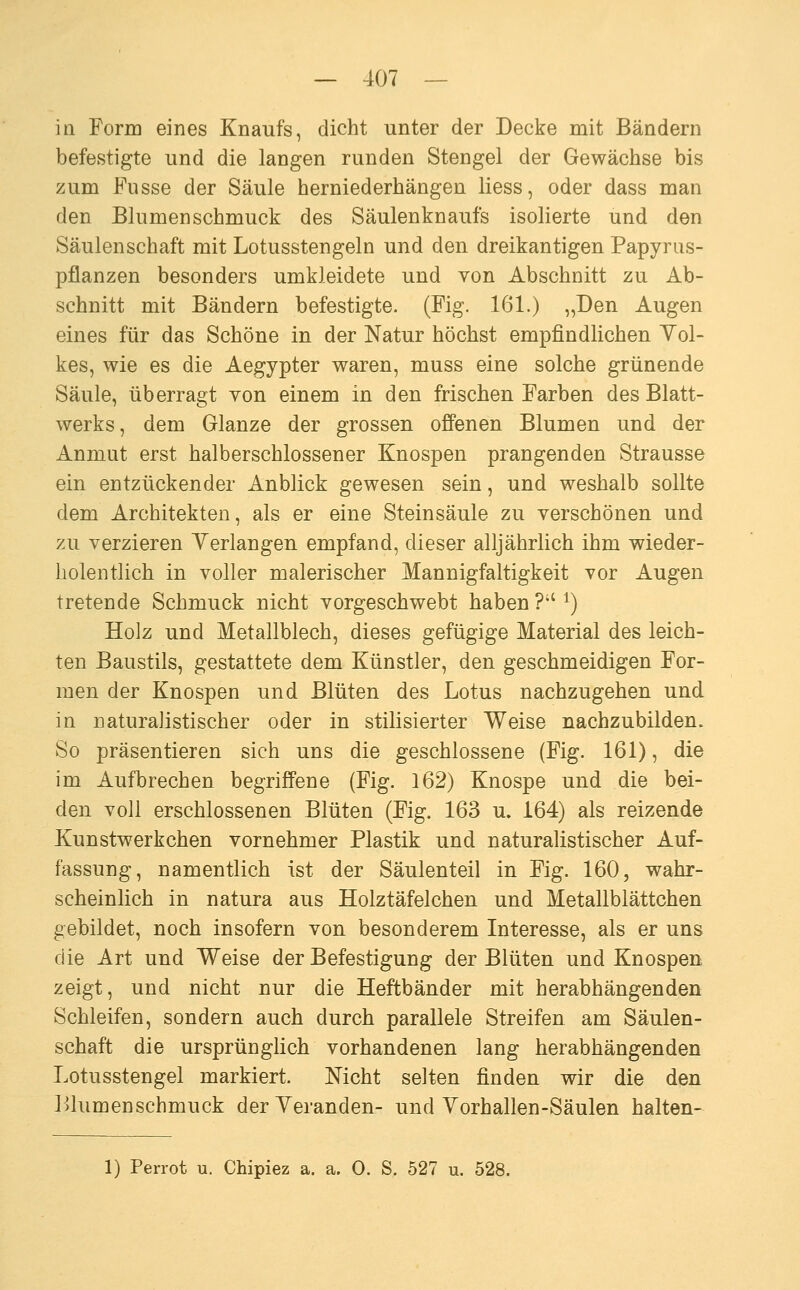 iü Form eines Knaufs, dicht unter der Decke mit Bändern befestigte und die langen runden Stengel der Gewächse bis zum Fusse der Säule herniederhängen Hess, oder dass man den Blumenschmuck des Säulenknaufs isolierte und den Säulenschaft mit Lotusstengeln und den dreikantigen Papyras- pflanzen besonders umkleidete und von Abschnitt zu Ab- schnitt mit Bändern befestigte. (Fig. 161.) „Den Augen eines für das Schöne in der Natur höchst empfindlichen Vol- kes, wie es die Aegypter waren, muss eine solche grünende Säule, überragt von einem in den frischen Farben des Blatt- werks, dem Glänze der grossen ofi'enen Blumen und der Anmut erst halberschlossener Knospen prangenden Strausse ein entzückender Anblick gewesen sein, und weshalb sollte dem Architekten, als er eine Steinsäule zu verschönen und zu verzieren Verlangen empfand, dieser alljährlich ihm wieder- holentlich in voller malerischer Mannigfaltigkeit vor Augen tretende Schmuck nicht vorgeschwebt haben ? ^) Holz und Metallblech, dieses gefügige Material des leich- ten Baustils, gestattete dem Künstler, den geschmeidigen For- men der Knospen und Blüten des Lotus nachzugehen und in naturalistischer oder in stilisierter Weise nachzubilden. So präsentieren sich uns die geschlossene (Fig. 161), die im Aufbrechen begriffene (Fig. 162) Knospe und die bei- den voll erschlossenen Blüten (Fig. 163 u. 164) als reizende Kunstwerkchen vornehmer Plastik und naturalistischer Auf- fassung, namentlich ist der Säulenteil in Fig. 160, wahr- scheinlich in natura aus Holztäfeichen und Metallblättchen gebildet, noch insofern von besonderem Interesse, als er uns die Art und Weise der Befestigung der Blüten und Knospen zeigt, und nicht nur die Heftbänder mit herabhängenden Schleifen, sondern auch durch parallele Streifen am Säulen- schaft die ursprünglich vorhandenen lang herabhängenden Lotusstengel markiert. Nicht selten finden wir die den lüumenschmuck der Veranden- und Vorhallen-Säulen halten- 1) Perrot u. Chipiez a. a. 0. S. 527 u. 528.