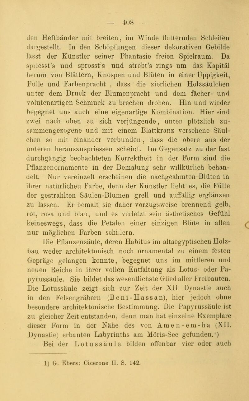 den Heftbänder mit breiten, im Winde flatternden Schleifen dargestellt In den Schöpfungen dieser dekorativen Gebilde lässt der Künstler seiner Phantasie freien Spielraum. Da spiiesst's und sprosst's und strebt's rings um das Kapital herum von Blättern, Knospen und Blüten in einer Üppigkeit, Fülle und Farbenpracht , dass die zierlichen Holzsäulchen unter dem Druck der Blumenpracht und dem fächer- und volutenartigen Schmuck zu brechen drohen. Hin und wieder begegnet uns auch eine eigenartige Kombination. Hier sind zwei nach oben zu sich verjüngende, unten plötzlich zu- sammengezogene und mit einem Blattkranz versehene Säul- chen so mit einander verbunden, dass die obere aus der unteren herauszuspriessen scheint. Im Gegensatz zu der fast durchgängig beobachteten Korrektheit in der Form sind die Pflanzen Ornamente in der Bemalung sehr willkürlich behan- delt. Nur vereinzelt erscheinen die nachgeahmten Blüten in ihrer natürlichen Farbe, denn der Künstler liebt es, die B'ülle der gestrahlten Säulen-Blumen grell und auffällig erglänzen zu lassen. Er bemalt sie daher vorzugsweise brennend gelb, rot, rosa und blau, und es verletzt sein ästhetisches Gefühl keineswegs, dass die Petalen einer einzigen Blüte in allen nur möglichen Farben schillern. Die Pflanzensäule, deren Habitus im altaegyptischen Holz- bau weder architektonisch noch ornamental zu einem festen Gepräge gelangen konnte, begegnet uns im mittleren und neuen Reiche in ihrer vollen Entfaltung als Lotus- oder Pa- pyrussäule. Sie bildet das wesentlichste Glied aller Freibauten. Die Lotussäule zeigt sich zur Zeit der Xii Dynastie auch in den Felsengräbern (B eni-Hassan), hier jedoch ohne besondere architektonische Bestimmung. Die Papyrussäule ist zu gleicher Zeit entstanden, denn man hat einzelne Exemplare dieser Form in der Nähe des von Amen-em-ha (XII. Dynastie) erbauten Labyrinths am Möris-See gefunden.*) Bei der Lotussäule bilden offenbar vier oder auch