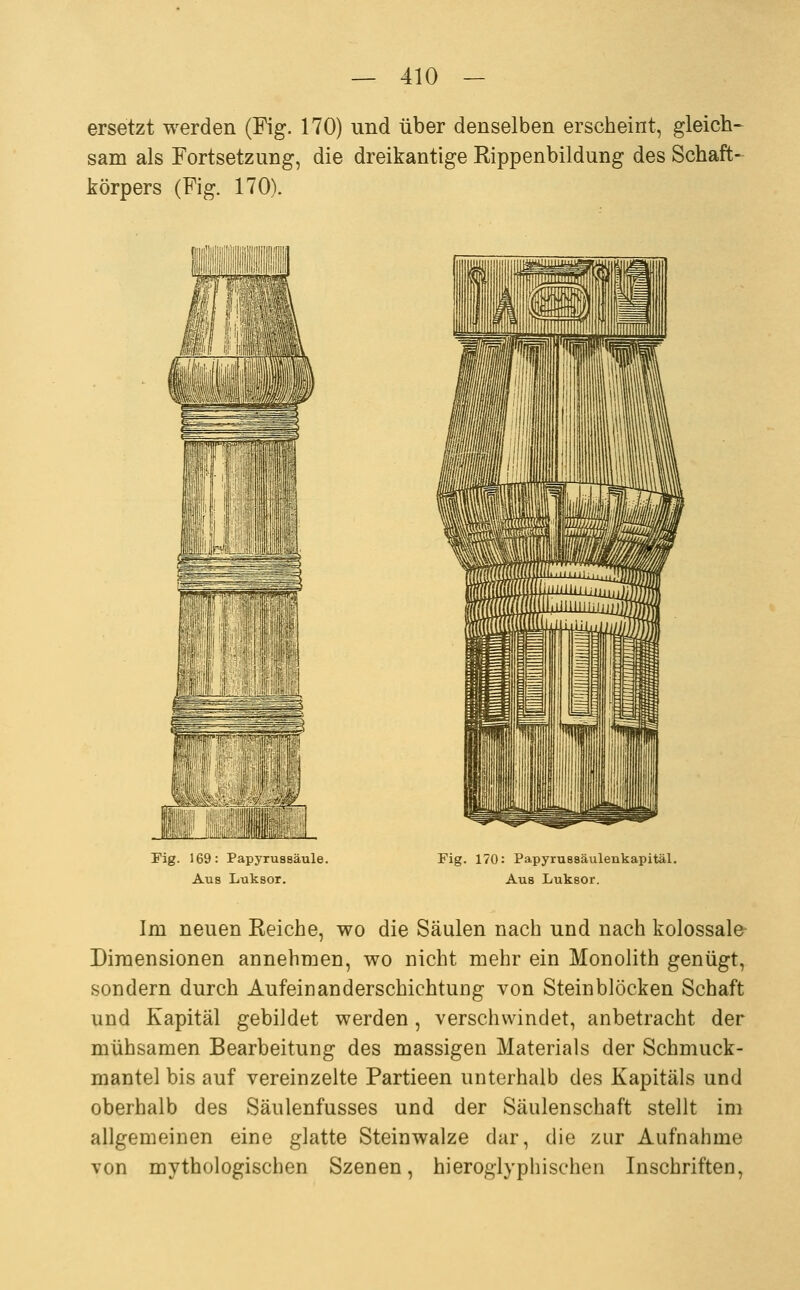 ersetzt werden (Fig. 170) und über denselben erscheint, gleich- sam als Fortsetzung, die dreikantige Rippenbildung des Schaft- körpers (Fig. 170). iiiiiiiiiiiiiiiiigiBiii,;!, Fig. 169: Papyrussäule. Aus Luksor. Fig. 170: Papyrussäulenkapitäl. Aus Luksor. Im neuen Reiche, wo die Säulen nach und nach kolossale- Dimensionen annehmen, wo nicht mehr ein Monolith genügt, sondern durch AufeiüanderschichtuDg von Steinblöcken Schaft und Kapital gebildet werden, verschwindet, anbetracht der mühsamen Bearbeitung des massigen Materials der Schmuck- mantel bis auf vereinzelte Partieen unterhalb des Kapitals und oberhalb des Säulenfusses und der Säulenschaft stellt im allgemeinen eine glatte Steinwalze dar, die zur Aufnahme von mythologischen Szenen, hieroglyphischen Inschriften,