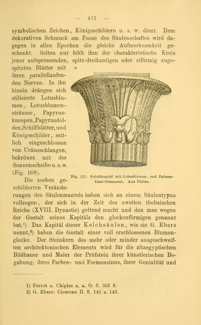 symbolischen Zeichen, Königsschildern u. s. w. dient. Dem dekorativen Schmuck am Fusse des Säulenschaftes wird da- gegen in allen Epochen die gleiche Aufmerksamkeit ge- schenkt. Selten nur fehlt ihm der charakteristische Kreis jener aufsprossenden, spitz-dreikantigen oder eiförmig zuge- spitzten Blätter mit • ihren parallellaufen- den Nerven. In ihn hinein drängen sich stilisierte Lotusblu- men , Lotusblumen- sträusse, Papyrus- knospen, Papyrusdol- den ,Schilf blätter, und Königsschilder, seit- lich eingeschlossen von Uräusschlangen, bekrönnt mit der Sonnenscheibe u. s. w. (Pig. 168). Die soeben ge- schilderten Yerände- rungen des Säulenmantels haben sich an einem Säulentypus vollzogen, der sich in der Zeit des zweiten thebaischen Reichs (XYIII. Dynastie) geltend macht und den man wegen der Gestalt seines Kapitals den glockenförmigen genannt hat.^) Das Kapital dieser Kelchsäulen, wie sie Gr. Ebers nennt,^) haben die Gestalt einer voll erschlossenen Blumen- glocke. Der Steinkern des mehr oder minder ausgeschweif- ten architektonischen Elements wird für die altaegyptischen Bildhauer und Maler der Prüfstein ihrer künstlerischen Be- gabung, ihres Farben- und Formensinns, ihrer Genialität und Fig. 171: Kelchkapitäl mit Lo.tusblumen- und Palmen- blatt-Ornament. Aus Philae. 1) Perrot u. Chipiez a. a. 0. S. 503 ff. 2) G. Ebers: Cicerone IL S. 142 u. 143.