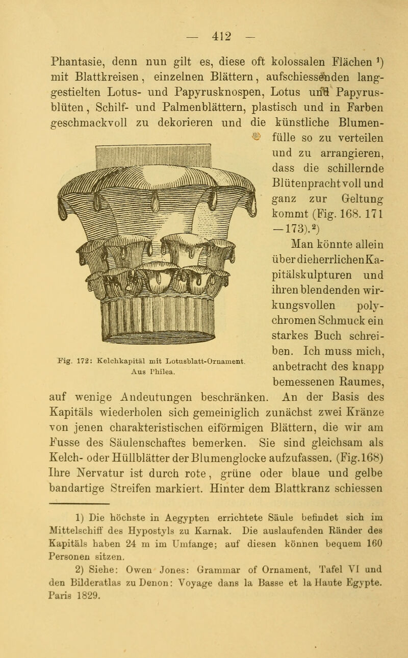 Phantasie, denn nun gilt es, diese oft kolossalen Flächen ^) mit Blattkreisen, einzelnen Blättern, aufschiessetoden lang- gestielten Lotus- und Papyrusknospen, Lotus unTi Papyrus- blüten, Schilf- und Palmenblättern, plastisch und in Farben geschmackvoll zu dekorieren und die künstliche Blumen- fülle so zu verteilen und zu arrangieren, dass die schillernde Blütenprachtvoll und ganz zur Greltung kommt(Fig. 168. 171 -173).2) Man könnte allein über dieherrlichenKa- pitälskulpturen und ihren blendenden wir- kungsvollen poly- chromen Schmuck ein starkes Buch schrei- ben. Ich muss mich, anbetracht des knapp bemessenen Baumes, auf v^enige Andeutungen beschränken. An der Basis des Kapitals wiederholen sich gemeiniglich zunächst zwei Kränze von jenen charakteristischen eiförmigen Blättern, die wir am Fusse des Säulen Schaftes bemerken. Sie sind gleichsam als Kelch- oder Hüllblätter der Blumenglocke aufzufassen. (Fig.168) Ihre Nervatur ist durch rote, grüne oder blaue und gelbe bandartige Streifen markiert. Hinter dem Blattkranz schiessen Pig. 172: Kelchkapitäl mit Lotusblatt-Ornament. Aus Philea. 1) Die höchste in Aegypten errichtete Säule befindet sich im Mittelschiff des Hypostyls zu Karnak. Die auslaufenden Ränder des Kapitals haben 24 m im Umfange; auf diesen können bequem 160 Personen sitzen. 2) Siehe: Owen Jones: Grammar of Ornament, Tafel VI und den Büderatlas zu Denon: Voyage dans la Basse et la Haute Egypte. Paris 1829.