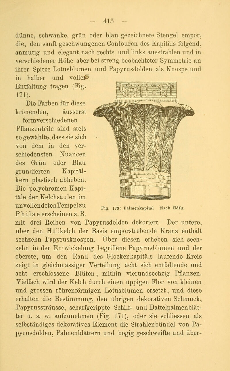 dünne, schwanke, grün oder blau gezeichnete Stengel empor, die, den sanft geschwungenen Contouren des Kapitals folgend, anmutig und elegant nach rechts und links ausstrahlen und in verschiedener Höhe aber bei streng beobachteter Symmetrie an ihrer Spitze Lotusblumen und Papyrusdolden als Knospe und in halber und volle^ Entfaltung tragen (Fig. 171). Die Farben für diese krönenden, äusserst formverschiedenen Pflanzenteile sind stets so gewählte, dass sie sich von dem in den ver- schiedensten Nuancen des Grün oder Blau grundierten Kapitäl- kern plastisch abheben. Die polychromen Kapi- tale der Kelchsäulen im un vollendetenTempel zu P h i 1 a e erscheinen z. B. mit drei Reihen von Papyrusdolden dekoriert. Der untere, über den Hüllkelch der Basis emporstrebende Kranz enthält sechzehn Papyrusknospen. Über diesen erheben sich sech- zehn in der Entwickelung begriffene Papyrusblumen und der oberste, um den Rand des Glockenkapitäls laufende Kreis zeigt in gleichmässiger Yerteilung acht sich entfaltende und acht erschlossene Blüten, mithin vierundsechzig Pflanzen. Yielfach wird der Kelch durch einen üppigen Flor von kleinen und grossen röhrenförmigen Lotusblumen ersetzt, und diese erhalten die Bestimmung, den übrigen dekorativen Schmuck, Papyrussträusse, scharfgerippte Schilf- und Dattelpalmenblät- ter u. s. w. aufzunehmen (Fig. 171), oder sie schliessen als selbständiges dekoratives Element die Strahlenbündel von Pa- pyrusdolden, Palmenblättern und bogig geschweifte und über- Eig. 173: Palmenkapitäl Nach Edfu.