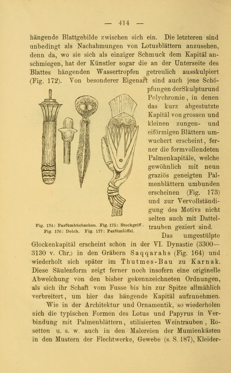 hängende Blattgebilde zwischen sich ein. Die letzteren sind unbedingt als Nachahmungen von Lotusblättern anzusehen, denn da, wo sie sich als einziger Schmuck dem Kapital an- schmiegen, hat der Künstler sogar die an der Unterseite des Blattes hängenden Wassertropfen getreulich ausskulpiert (Fig. 172). Ton besonderer Eigenarl sind auch jene Schö- pfungen derSkulpturund Polychromie, in denen das kurz abgestutzte Kapital von grossen und kleinen zungen- und eiförmigen Blättern um- wuchert erscheint, fer- ner die formvollendeten Palmenkapitäle, welche gewöhnlich mit neun graziös geneigten Pal- menblättern umbunden erscheinen (Fig. 173) und zur Vervollständi- gung des Motivs nicht selten auch mit Dattel- Fig. 174: ParfümbtichBcheix. Fig. 175: Stockgriff, ^raubeu ffCZiert siud. Fig. 176: Dolch. Fig. 177: Paifümlöffel. ° Das umgestülpte Glockenkapitäl erscheint schon in der YI. Dynastie (3300— 3130 V. Chr.) in den Gräbern Saqqarahs (Fig. 164) und wiederholt sich später im Thutmes-Bau zu Karnak. Diese Säulenform zeigt ferner noch insofern eine originelle Abweichung von den bisher gekennzeichneten Ordnungen, als sich ihr Schaft vom Fasse bis hin zur Spitze allmählich verbreitert, um hier das hängende Kapital aufzunehmen. Wie in der Architektur und Ornamentik, so wiederholen sich die typischen Formen des Lotus und Papyrus in Ver- bindung mit Palmenblättern, stilisierten Weintrauben , Ro- setten u. s. w. auch in den Malereien der Mumienkästen in den Mustern der Flechtwerke, Gewebe (s. S. 187), Kleider-