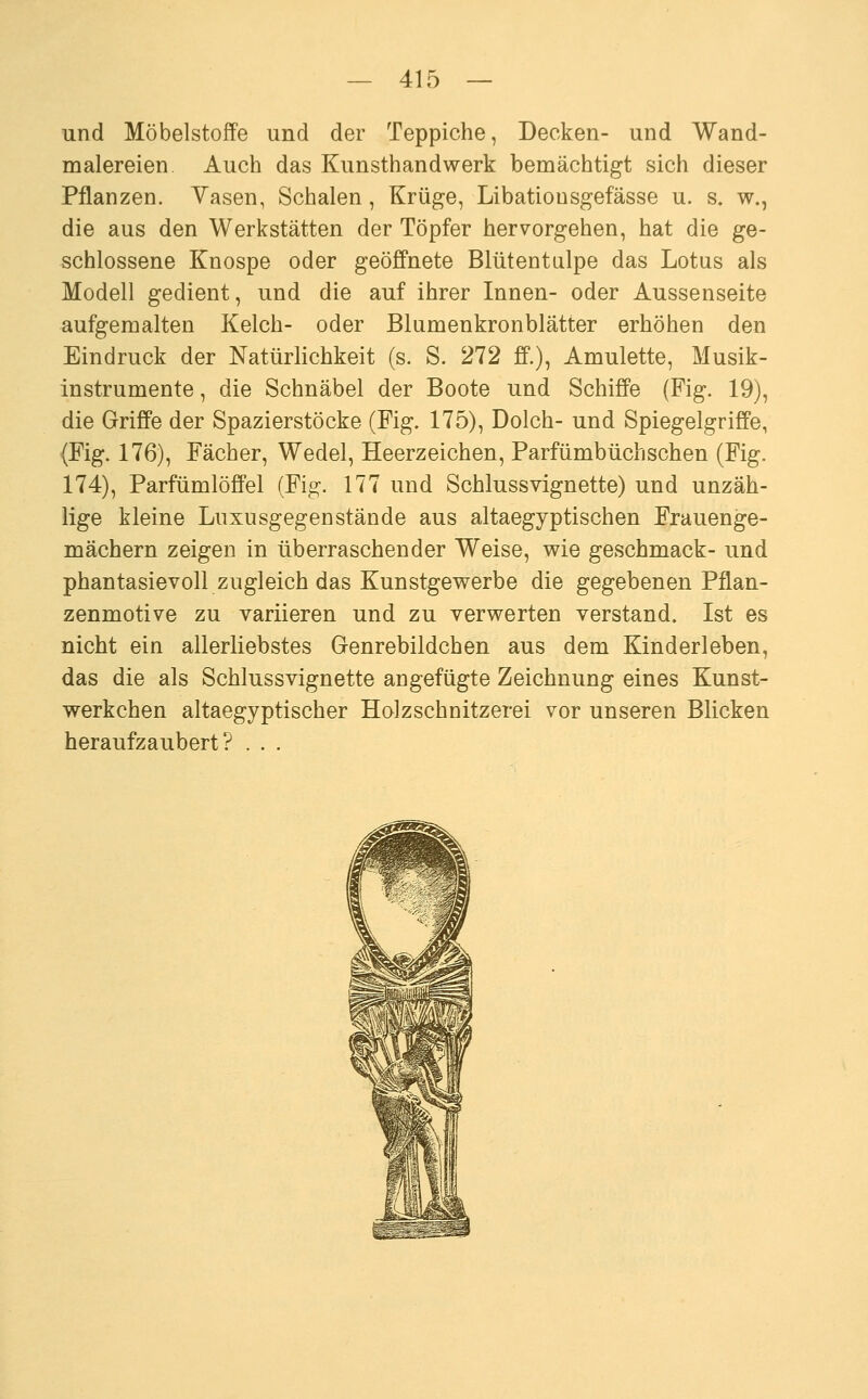und Möbelstoffe und der Teppiche, Decken- und Wand- malereien Auch das Kunsthandwerk bemächtigt sich dieser Pflanzen. Vasen, Schalen, Krüge, Libationsgefässe u. s. w., die aus den Werkstätten der Töpfer hervorgehen, hat die ge- schlossene Knospe oder geöffnete Blütentulpe das Lotus als Modell gedient, und die auf ihrer Innen- oder Aussenseite aufgemalten Kelch- oder Blumenkronblätter erhöhen den Eindruck der Natürlichkeit (s. S. 272 ff.), Amulette, Musik- instrumente , die Schnäbel der Boote und Schiffe (Fig. 19), die Griffe der Spazierstöcke (Fig. 175), Dolch- und Spiegelgriffe, (Fig. 176), Fächer, Wedel, Heerzeichen, Parfümbüchschen (Fig. 174), Parfümlöffel (Fig. 177 und Schlussvignette) und unzäh- lige kleine Lnxusgegenstände aus altaegyptischen Frauenge- mächern zeigen in überraschender Weise, v?ie geschmack- und phantasievoll zugleich das Kunstgewerbe die gegebenen Pflan- zenmotive zu variieren und zu verwerten verstand. Ist es nicht ein allerliebstes G-enrebildchen aus dem Kinderleben, das die als Schlussvignette angefügte Zeichnung eines Kunst- werkchen altaegyptischer Holzschnitzerei vor unseren Blicken heraufzaubert? . . .