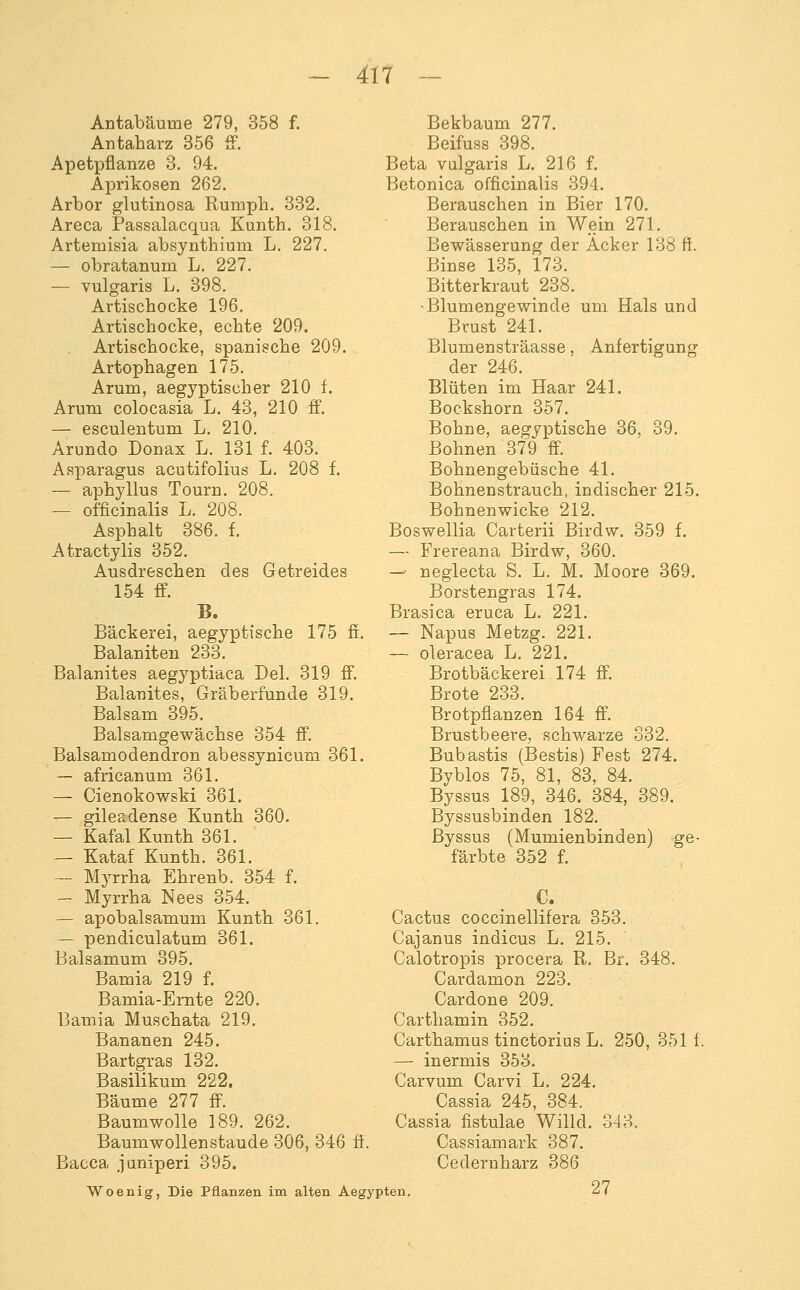 Antabäume 279, 358 f. Antaharz 356 ff. Apetpflanze 3. 94. Aprikosen 262. Arbor glutinosa Rmnpli. 332. Areca Passalacqua Kunth. 318. Artemisia absynthium L. 227. — obratanum L. 227. — vulgaris L. 398. Artischocke 196. Artischocke, echte 209. Artischocke, spanische 209. Artophagen 175. Arum, aegyptischer 210 f. Arum colocasia L. 43, 210 ff. — esculentum L. 210. Arundo Donax L. 131 f. 403. Asparagus acutifolius L. 208 f. — aphyllus Tourn. 208. — officinalis L. 208. Asphalt 386. f. Atractylis 352. Ausdreschen des Getreides 154 ff. B. Bäckerei, aegyptische 175 ff. Balaniten 233. Balanites aegyptiaca Del. 319 ff. Balanites, Gräberfunde 319. Balsam 395. Balsamgewächse 354 ff. Balsamodendron abessynicum 361. — africanum 361. — Cienokowski 361, — gileadense Kunth 360. — Kafal Kunth 361. — Kataf Kunth. 361. — Myrrha Ehrenb. 354 f. — Myrrha Nees 354. — apobalsamum Kunth 361. ~ pendiculatum 361. Balsamum 395. Bamia 219 f. Bamia-Ernte 220. Bamia Muschata 219. Bananen 245. Bartgras 132. Basilikum 222. Bäume 277 ff. Baumwolle 189. 262. Baumwollenstaude 306, 346 ff. Bacca JQniperi 395. Woenig, Die Pflanzen im alten Aegypten. Bekbaum 277. Beifuss 398. Beta vulgaris L. 216 f. Betonica officinalis 394. Berauschen in Bier 170. Berauschen in Wein 271. Bewässerung der Äcker 138 ff Binse 135, 173. Bitterkraut 238. •Blumengewinde um Hals und Brust 241. Blumensträasse, Anfertigung der 246. Blüten im Haar 241. Bockshorn 357. Bohne, aegyptische 36, 39. Bohnen 379 ff. Bohnengebüsche 41. Bohnenstrauch, indischer 215. Bohnenwicke 212. Boswellia Carterii Birdw. 359 f. — Frereana Birdw, 360. -^ neglecta S. L. M. Moore 369. Borstengras 174. Brasica eruca L. 221. — Napus Metzg. 221. — oleracea L. 221. Brotbäckerei 174 ff. Brote 233. Brotpflanzen 164 ff. Brustbeere, schwarze 332. Bubastis (Bestis) Fest 274. Byblos 75, 81, 83, 84. Byssus 189, 346. 384, 389. Byssusbinden 182. Byssus (Mumienbinden) ge- färbte 352 f. Cactus coccinellifera 353. Cajanus Indiens L. 215. Calotropis procera R. Br. 348. Cardamon 223. Cardone 209. Carthamin 352. Carthamus tinctorius L. 250, 351 f. — inermis 353. Carvum Carvi L. 224. Cassia 245, 384. Cassia fistulae Willd. 343. Cassiamark 387. Cedernharz 386 27