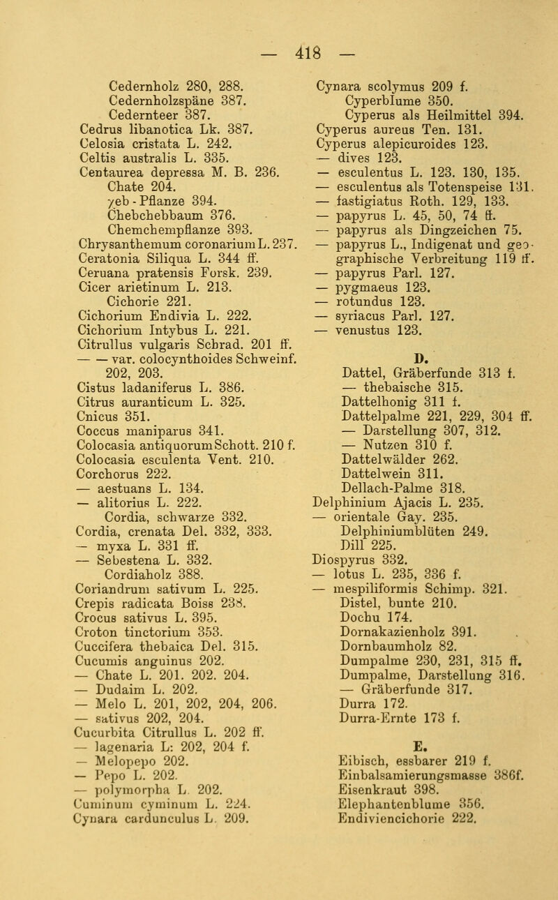 Cedernholz 280, 288. Cedernholzspäne 387. Cedernteer 387. Cedrus libanotica Lk. 387. Celosia cristata L. 242. Celtis australis L. 335. Ceütaurea depressa M. B. 236, Chate 204. yeb-Pflanze 394. Chebchebbaum 376. Chemcheinpflanze 393. Chrysanthemum coronariumL. 237. Ceratonia Siliqua L. 344 fi. Ceruana pratensis Forsk, 239. Cicer arietinum L. 213. Cichorie 221. Cichorium Endivia L. 222. Cichorium Intybus L. 221. CitruUus vulgaris Schrad. 201 ff. var, colocynthoides Schweinf. 202, 203. Cistus ladaniferus L. 386. Citrus auranticum L. 325. Cnicus 351. Coccus maniparus 341. Colocasia antiquorumSchott. 210 f. Colocasia esculenta Vent. 210. Corchorus 222. — aestuans L. 134. — alitorius L. 222. Cordia, schwarze 332. Cordia, crenata Del. 332, 333. — myxa L. 331 ff. — Sebestena L. 332. Cordiaholz 388. Coriandruni sativum L. 225. Crepis radicata Boise 238. Crocus sativus L. 395, Croton tinctorium 353. Cuccifera thebaica Del. 315. Cucumis anguinus 202. — Chate L, 201. 202, 204. — Dudaim L. 202. — Melo L. 201, 202, 204, 206, — sativus 202, 204, Cucurbita Citrullus L, 202 ft. — lagenaria L: 202, 204 f, — Melopepo 202. — Pepo L. 202. — polymorpha L. 202. Cuniinuni cyminum L. 224. Cynara cardunculus L. 209. Cynara scolymus 209 f. Cyperblume 350. Cyperus als Heilmittel 394. Cyperus aureus Ten. 131. Cyperus alepicuroides 123. ~ dives 123. — esculentus L. 123. 130, 135. — esculentus als Totenspeise 131, — fastigiatus Roth, 129, 133. — papyrus L. 45, 50, 74 S. — papyrus als Dingzeichen 75. — papyrus L., Indigenat und geo- graphische Verbreitung 119 rf. — papyrus Pari. 127. — pygmaeus 123. — rotundus 123. — syriacus Pari. 127. — venustus 123. Dattel, Gräberfunde 313 f. — thebaische 315. Dattelhonig 311 f. Dattelpalme 221, 229, 304 ff. — Darstellung 307, 312. — Nutzen 310 f. Dattelwälder 262. Dattel wein 311. Dellach-Palme 318, Delphinium Ajacis L. 235, — Orientale Gay. 235, Delphiuiumblüten 249. Dill 225. Diospyrus 332. — lotus L, 235, 336 f, — mespiliformis Schimp. 321. Distel, bunte 210, Dochu 174, Dornakazienholz 391, Dornbaumholz 82, Dumpalme 230, 231, 315 ff. Dumpalme, Darstellung 316. — Gräberfunde 317. Durra 172. Durra-Ernte 173 f. E. Eibisch, essbarer 219 f. Einbalsamierungsmasse 386f. Eisenkraut 398. Elephantenblume 356, Endiviencichorie 222.